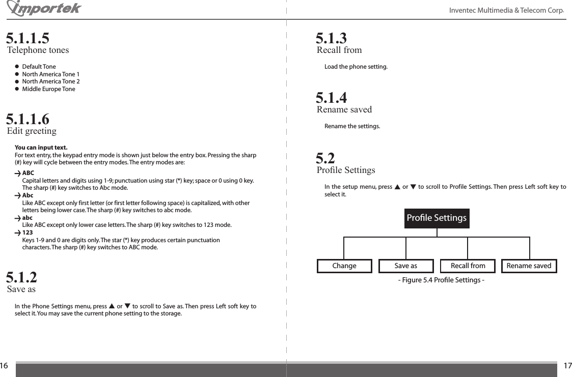 1617Inventec Multimedia &amp; Telecom Corp. ● Default Tone ● North America Tone 1● North America Tone 2● Middle Europe ToneTelephone tones5.1.1.5You can input text.For text entry, the keypad entry mode is shown just below the entry box. Pressing the sharp (#) key will cycle between the entry modes. The entry modes are:  ABC  Capital letters and digits using 1-9; punctuation using star (*) key; space or 0 using 0 key.    The sharp (#) key switches to Abc mode.  Abc  Like ABC except only first letter (or first letter following space) is capitalized, with other    letters being lower case. The sharp (#) key switches to abc mode.  abc  Like ABC except only lower case letters. The sharp (#) key switches to 123 mode. 123 Keys 1-9 and 0 are digits only. The star (*) key produces certain punctuation    characters. The sharp (#) key switches to ABC mode.Edit greeting5.1.1.6In the Phone Settings menu, press ▲ or ▼ to scroll to Save as. Then press Left soft key to select it. You may save the current phone setting to the storage.Save as5.1.2Load the phone setting.Recall from5.1.3Rename the settings.Rename saved5.1.4In the setup menu, press ▲ or ▼ to scroll to Profile Settings. Then press Left soft key to select it.Prole Settings5.2Proﬁle SettingsChange Rename savedRecall fromSave as- Figure 5.4 Proﬁle Settings -