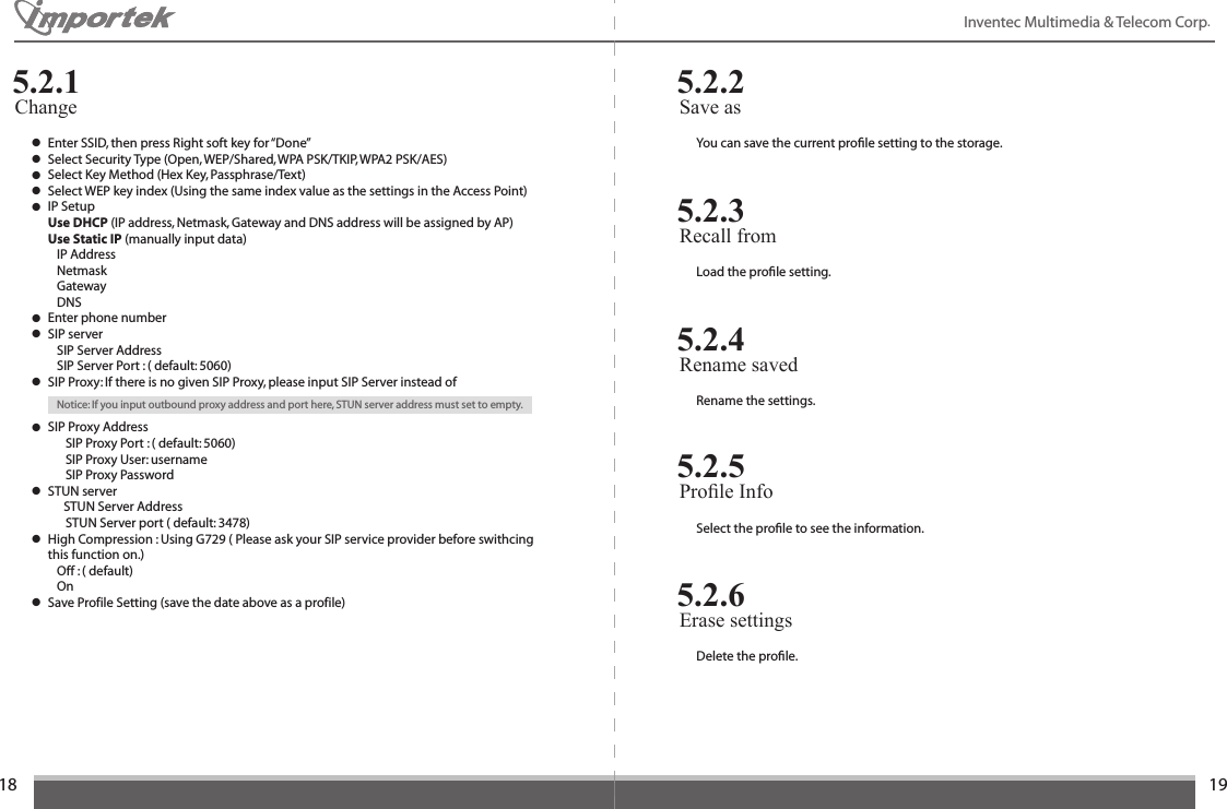 1819Inventec Multimedia &amp; Telecom Corp. ● Enter SSID, then press Right soft key for “Done”● Select Security Type (Open, WEP/Shared, WPA PSK/TKIP, WPA2 PSK/AES)● Select Key Method (Hex Key, Passphrase/Text)● Select WEP key index (Using the same index value as the settings in the Access Point)● IP Setup Use DHCP (IP address, Netmask, Gateway and DNS address will be assigned by AP)  Use Static IP (manually input data)    IP Address    Netmask    Gateway    DNS● Enter phone number● SIP server    SIP Server Address    SIP Server Port : ( default: 5060)● SIP Proxy: If there is no given SIP Proxy, please input SIP Server instead of    Notice: If you input outbound proxy address and port here, STUN server address must set to empty.● SIP Proxy Address       SIP Proxy Port : ( default: 5060)       SIP Proxy User: username       SIP Proxy Password● STUN server           STUN Server Address       STUN Server port ( default: 3478)● High Compression : Using G729 ( Please ask your SIP service provider before swithcing    this function on.)    Off : ( default)    On● Save Profile Setting (save the date above as a profile)Change5.2.1You can save the current proﬁle setting to the storage.Save as 5.2.2Load the proﬁle setting.Recall from5.2.3Rename the settings.Rename saved5.2.4Select the proﬁle to see the information.Prole Info5.2.5Delete the proﬁle.Erase settings5.2.6
