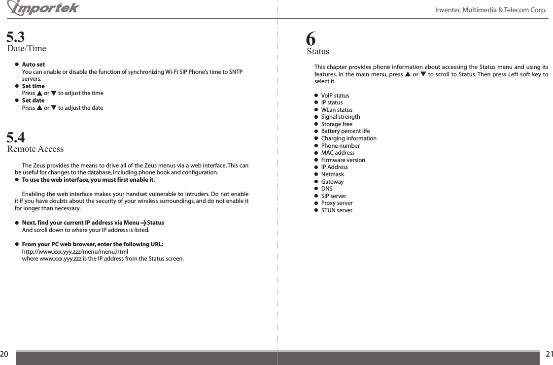 2021Inventec Multimedia &amp; Telecom Corp. ● Auto set  You can enable or disable the function of synchronizing Wi-Fi SIP Phone’s time to SNTP   servers.● Set time  Press ▲ or ▼ to adjust the time● Set date  Press ▲ or ▼ to adjust the dateDate/Time5.3  The Zeus provides the means to drive all of the Zeus menus via a web interface. This can be useful for changes to the database, including phone book and configuration.● To use the web interface, you must first enable it.   Enabling the web interface makes your handset vulnerable to intruders. Do not enable it if you have doubts about the security of your wireless surroundings, and do not enable it for longer than necessary.● Next, find your current IP address via Menu      Status  And scroll down to where your IP address is listed.● From your PC web browser, enter the following URL:  http://www.xxx.yyy.zzz/menu/menu.html  where www.xxx.yyy.zzz is the IP address from the Status screen.Remote Access5.4This chapter provides phone information about accessing the Status menu and using its features. In the main menu, press ▲ or ▼ to scroll to Status. Then press Left  soft  key to select it.Status6● VoIP status● IP status● WLan status● Signal strength● Storage free● Battery percent life● Charging information● Phone number● MAC address● Firmware version● IP Address● Netmask● Gateway● DNS● SIP server● Proxy server● STUN server