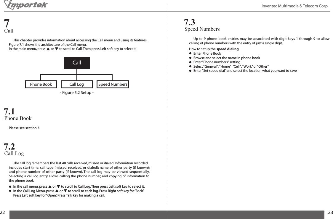 2223Inventec Multimedia &amp; Telecom Corp.   This chapter provides information about accessing the Call menu and using its features. Figure 7.1 shows the architecture of the Call menu.In the main menu, press ▲ or ▼ to scroll to Call. Then press Left soft key to select it.Call7CallPhone Book Speed NumbersCall Log- Figure 5.2 Setup -Please see section 3.Phone Book 7.1  The call log remembers the last 40 calls received, missed or dialed. Information recordedincludes start time; call type (missed, received, or dialed); name of other party (if known); and phone number of other party (if known). The call log may be viewed sequentially. Selecting a call log entry allows calling the phone number, and copying of information to the phone book.● In the call menu, press ▲ or ▼ to scroll to Call Log. Then press Left soft key to select it. ● In the Call Log Menu, press ▲ or ▼ to scroll to each log. Press Right soft key for “Back”.    Press Left soft key for “Open”. Press Talk key for making a call.Call Log 7.2  Up to 9 phone book entries may be associated with digit keys 1 through 9 to allow calling of phone numbers with the entry of just a single digit.How to setup the speed dialing● Enter Phone Book● Browse and select the name in phone book● Enter “Phone numbers” setting● Select “General” , “Home” , “Cell” , “Work” or “Other”● Enter “Set speed dial” and select the location what you want to saveSpeed Numbers7.3