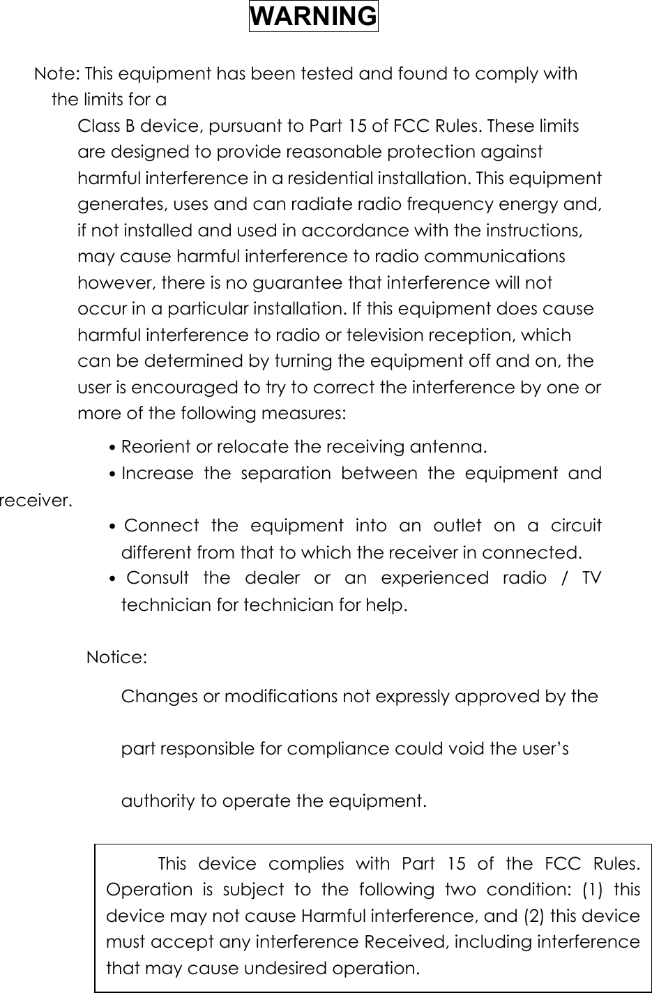 WARNING Note: This equipment has been tested and found to comply with the limits for a Class B device, pursuant to Part 15 of FCC Rules. These limits are designed to provide reasonable protection against harmful interference in a residential installation. This equipment generates, uses and can radiate radio frequency energy and, if not installed and used in accordance with the instructions, may cause harmful interference to radio communications however, there is no guarantee that interference will not occur in a particular installation. If this equipment does cause harmful interference to radio or television reception, which can be determined by turning the equipment off and on, the user is encouraged to try to correct the interference by one or more of the following measures:    ˙Reorient or relocate the receiving antenna.    ˙Increase the separation between the equipment and receiver. ˙Connect the equipment into an outlet on a circuit different from that to which the receiver in connected. ˙Consult the dealer or an experienced radio / TV technician for technician for help.  Notice: Changes or modifications not expressly approved by the part responsible for compliance could void the user’s authority to operate the equipment.   This device complies with Part 15 of the FCC Rules. Operation is subject to the following two condition: (1) this device may not cause Harmful interference, and (2) this device must accept any interference Received, including interference that may cause undesired operation. 