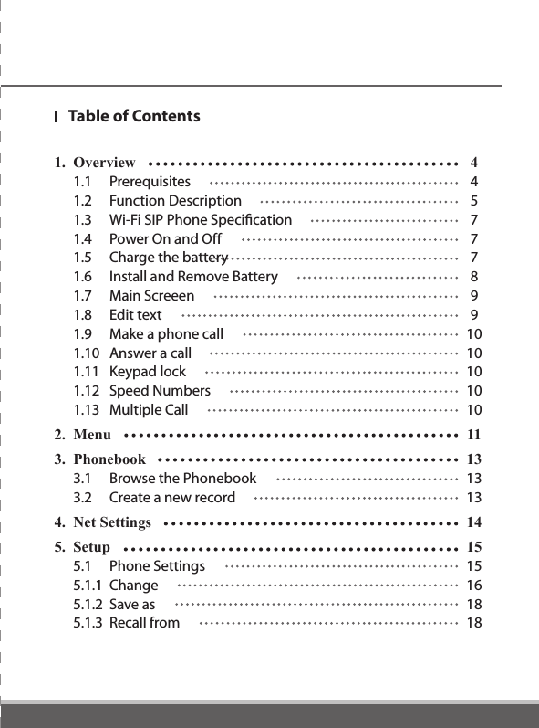 1.  Overview  4  1.1  Prerequisites  4  1.2  Function Description  5  1.3  Wi-Fi SIP Phone Speciﬁcation  7  1.4  Power On and Off  7  1.5  Charge the battery  7  1.6  Install and Remove Battery  8  1.7  Main Screeen  9  1.8  Edit text  9  1.9  Make a phone call  10  1.10  Answer a call  10  1.11  Keypad lock  10  1.12  Speed Numbers  10  1.13  Multiple Call  102.  Menu    113.  Phonebook  13  3.1  Browse the Phonebook  13  3.2  Create a new record  134.  Net Settings  145.  Setup    15  5.1  Phone Settings  15  5.1.1  Change  16  5.1.2  Save as  18  5.1.3  Recall from  18Table of Contents