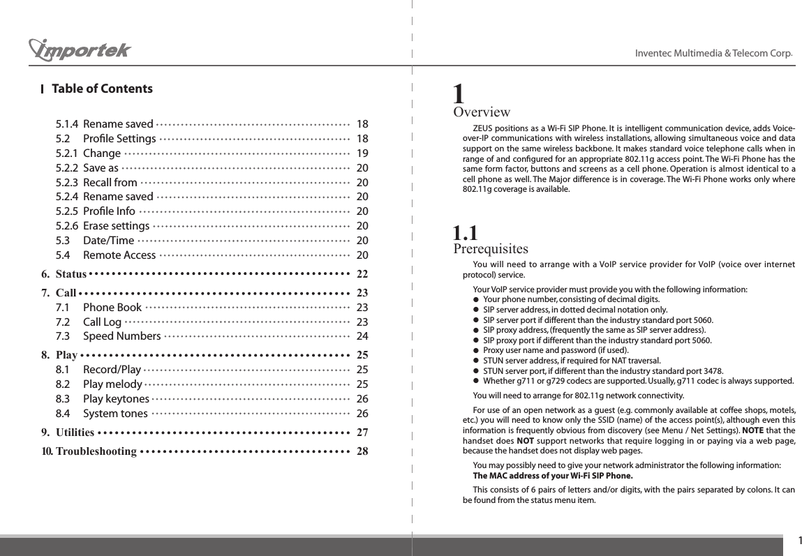 1Inventec Multimedia &amp; Telecom Corp.   5.1.4  Rename saved  18  5.2  Proﬁle Settings  18  5.2.1  Change  19  5.2.2  Save as  20  5.2.3  Recall from  20  5.2.4  Rename saved  20  5.2.5  Proﬁle Info  20  5.2.6  Erase settings  20  5.3  Date/Time  20  5.4  Remote Access  206.  Status    227.  Call      23  7.1  Phone Book  23  7.2  Call Log  23  7.3  Speed Numbers  248.  Play      25  8.1  Record/Play  25  8.2  Play melody  25  8.3  Play keytones  26  8.4  System tones  269.  Utilities   2710. Troubleshooting  28Overview1  ZEUS positions as a Wi-Fi SIP Phone. It is intelligent communication device, adds Voice-over-IP communications with wireless installations, allowing simultaneous voice and data support on the same wireless backbone. It makes standard voice telephone calls when in range of and conﬁgured for an appropriate 802.11g access point. The Wi-Fi Phone has the same form factor, buttons and screens as a cell phone. Operation is almost identical to a cell phone as well. The Major difference is in coverage. The Wi-Fi Phone works only where 802.11g coverage is available.Prerequisites 1.1  You will need to arrange with a VoIP service provider for VoIP (voice over internet protocol) service.   Your VoIP service provider must provide you with the following information: ● Your phone number, consisting of decimal digits. ● SIP server address, in dotted decimal notation only. ● SIP server port if different than the industry standard port 5060. ● SIP proxy address, (frequently the same as SIP server address). ● SIP proxy port if different than the industry standard port 5060. ● Proxy user name and password (if used). ● STUN server address, if required for NAT traversal. ● STUN server port, if different than the industry standard port 3478. ● Whether g711 or g729 codecs are supported. Usually, g711 codec is always supported.  You will need to arrange for 802.11g network connectivity.  For use of an open network as a guest (e.g. commonly available at coffee shops, motels, etc.) you will need to know only the SSID (name) of the access point(s), although even this information is frequently obvious from discovery (see Menu / Net Settings). NOTE that the handset does NOT support networks that require logging in or paying via a web page, because the handset does not display web pages.  You may possibly need to give your network administrator the following information: The MAC address of your Wi-Fi SIP Phone.   This consists of 6 pairs of letters and/or digits, with the pairs separated by colons. It can be found from the status menu item.Table of Contents