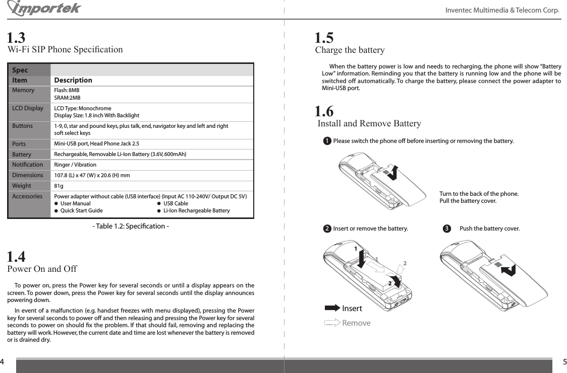45Inventec Multimedia &amp; Telecom Corp.   To power on, press the Power key for several seconds or until a display appears on the screen. To power down, press the Power key for several seconds until the display announces powering down.  In event of a malfunction (e.g. handset freezes with menu displayed), pressing the Power key for several seconds to power off and then releasing and pressing the Power key for several seconds to power on should ﬁx the problem. If that should fail, removing and replacing the battery will work. However, the current date and time are lost whenever the battery is removed or is drained dry.SpecItem  DescriptionMemory  Flash: 8MB SRAM:2MBLCD Display  LCD Type: Monochrome  Display Size: 1.8 inch With BacklightButtons  1-9, 0, star and pound keys, plus talk, end, navigator key and left and right  soft select keysPorts  Mini-USB port, Head Phone Jack 2.5Battery  Rechargeable, Removable Li-Ion Battery (3.6V, 600mAh)Notiﬁcation  Ringer / VibrationDimensions  107.8 (L) x 47 (W) x 20.6 (H) mmWeight  81gAccessories  Power adapter without cable (USB interface) (Input AC 110-240V/ Output DC 5V)    User Manual    USB Cable    Quick Start Guide    Li-Ion Rechargeable Battery- Table 1.2: Speciﬁcation -Power On and Off  1.4Charge the battery 1.5  When the battery power is low and needs to recharging, the phone will show “Battery Low” information. Reminding you that  the battery is running low and the phone will be switched off automatically. To charge the battery, please connect the power adapter to Mini-USB port. Install and Remove Battery 1.6Please switch the phone off before inserting or removing the battery.Insert or remove the battery. Push the battery cover.Turn to the back of the phone.Pull the battery cover.2 1 2InsertRemove1Wi-Fi SIP Phone Specication1.312 3