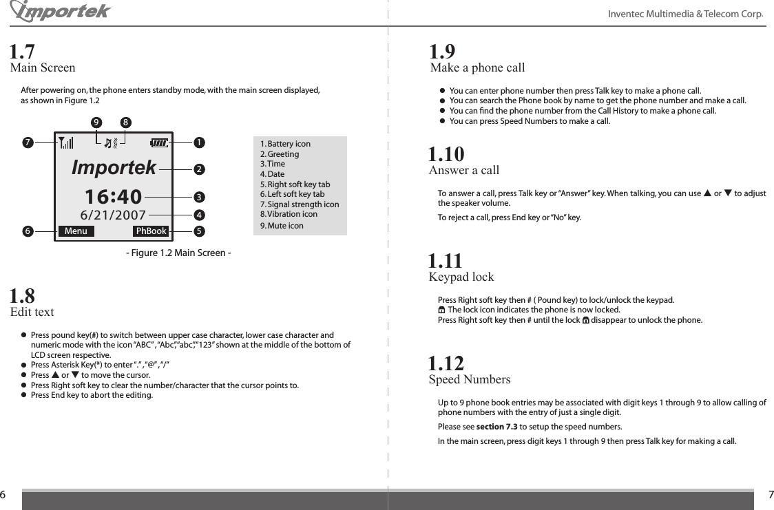 6716:406/21/2007Menu PhBookImportekInventec Multimedia &amp; Telecom Corp. After powering on, the phone enters standby mode, with the main screen displayed, as shown in Figure 1.2- Figure 1.2 Main Screen -1. Battery icon 2. Greeting 3. Time4. Date 5. Right soft key tab 6. Left soft key tab7. Signal strength icon 8. Vibration icon 9. Mute iconEdit text1.8● Press pound key(#) to switch between upper case character, lower case character and    numeric mode with the icon “ABC” , “Abc”, “abc”, “123” shown at the middle of the bottom of    LCD screen respective.● Press Asterisk Key(*) to enter “.” , “@” , “/”● Press ▲ or ▼ to move the cursor.● Press Right soft key to clear the number/character that the cursor points to.● Press End key to abort the editing.Answer a call 1.10To answer a call, press Talk key or “Answer” key. When talking, you can use ▲ or ▼ to adjust the speaker volume. To reject a call, press End key or “No” key.Keypad lock 1.11Press Right soft key then # ( Pound key) to lock/unlock the keypad.  The lock icon indicates the phone is now locked.Press Right soft key then # until the lock      disappear to unlock the phone.Speed Numbers 1.12Up to 9 phone book entries may be associated with digit keys 1 through 9 to allow calling of phone numbers with the entry of just a single digit.Please see section 7.3 to setup the speed numbers. In the main screen, press digit keys 1 through 9 then press Talk key for making a call.Make a phone call1.9● You can enter phone number then press Talk key to make a phone call.● You can search the Phone book by name to get the phone number and make a call.● You can ﬁnd the phone number from the Call History to make a phone call.● You can press Speed Numbers to make a call.Main Screen1.712345769 8