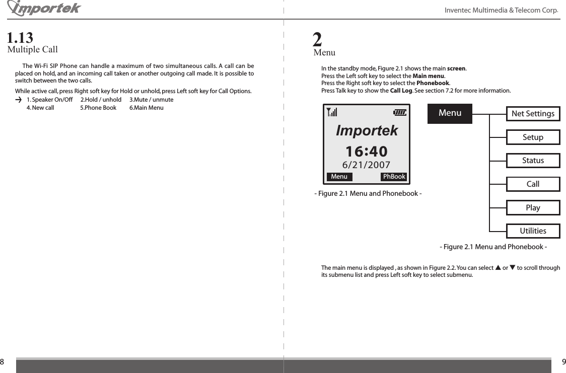 89Menu Net SettingsUtilitiesPlayCallStatusSetup16:406/21/2007Menu PhBookImportekInventec Multimedia &amp; Telecom Corp. In the standby mode, Figure 2.1 shows the main screen.Press the Left soft key to select the Main menu.Press the Right soft key to select the Phonebook.Press Talk key to show the Call Log. See section 7.2 for more information.- Figure 2.1 Menu and Phonebook -- Figure 2.1 Menu and Phonebook -The main menu is displayed , as shown in Figure 2.2. You can select ▲ or ▼ to scroll through its submenu list and press Left soft key to select submenu.  The Wi-Fi SIP Phone can handle a maximum of two simultaneous calls. A call can be placed on hold, and an incoming call taken or another outgoing call made. It is possible to switch between the two calls.While active call, press Right soft key for Hold or unhold, press Left soft key for Call Options.    1. Speaker On/Off      2.Hold / unhold      3.Mute / unmute      4. New call        5.Phone Book    6.Main MenuMultiple Call 1.13Menu 2