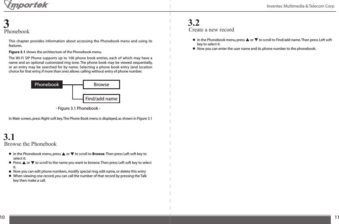 1011Inventec Multimedia &amp; Telecom Corp. This chapter provides information about accessing the Phonebook menu and using its features. Figure 3.1 shows the architecture of the Phonebook menu.  The Wi-Fi SIP Phone supports up to 100 phone book entries, each of which may have a name and an optional customized ring tone. The phone book may be viewed sequentially, or an entry may be searched for by name. Selecting a phone book entry (and location choice for that entry, if more than one) allows calling without entry of phone number.Phonebook3BrowseFind/add name- Figure 3.1 Phonebook -PhonebookIn Main screen, press Right soft key. The Phone Book menu is displayed, as shown in Figure 3.1● In the Phonebook menu, press ▲ or ▼ to scroll to Browse. Then press Left soft key to    select it.● Press ▲ or ▼ to scroll to the name you want to browse. Then press Left soft key to select    it.● Now you can edit phone numbers, modify special ring, edit name, or delete this entry● When viewing one record, you can call the number of that record by pressing the Talk    key then make a call.Browse the Phonebook3.1Create a new record3.2● In the Phonebook menu, press ▲ or ▼ to scroll to Find/add name. Then press Left soft    key to select it.● Now you can enter the user name and its phone number to the phonebook.