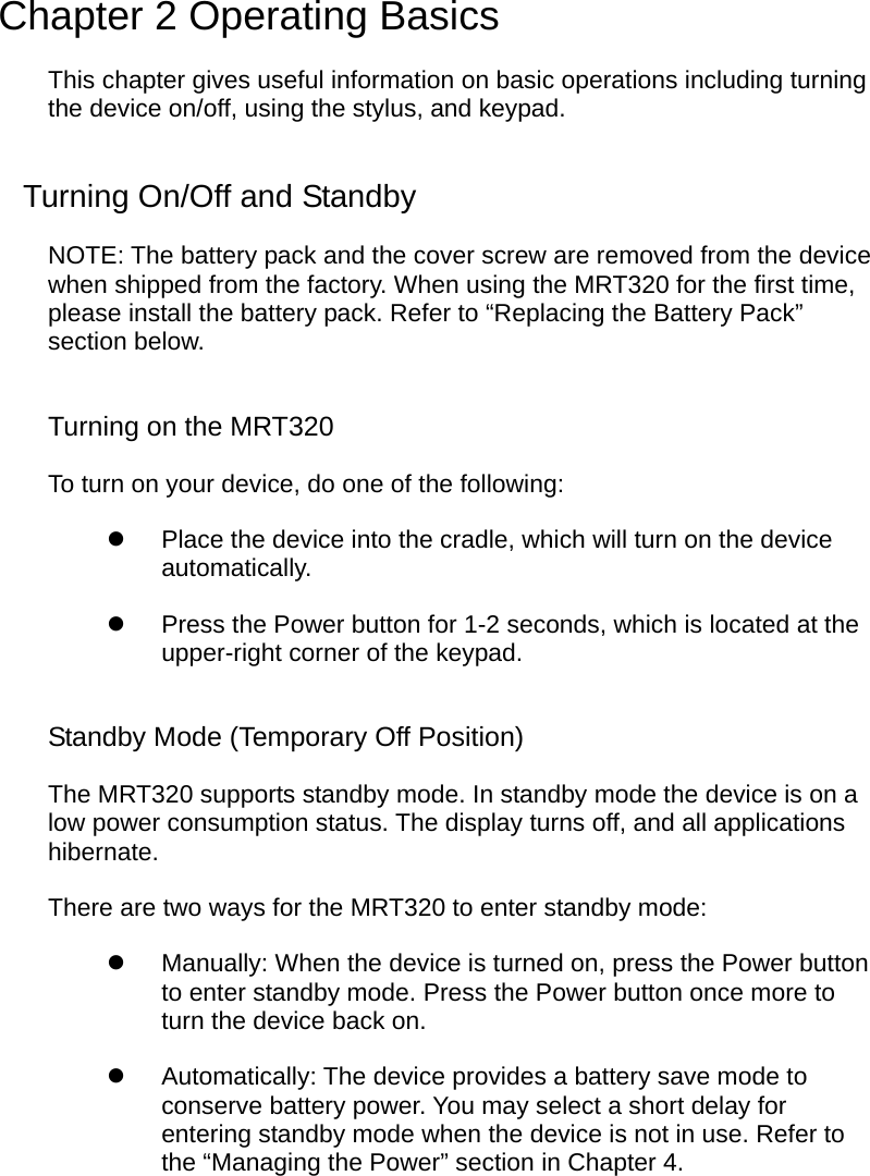  Chapter 2 Operating Basics This chapter gives useful information on basic operations including turning the device on/off, using the stylus, and keypad. Turning On/Off and Standby NOTE: The battery pack and the cover screw are removed from the device when shipped from the factory. When using the MRT320 for the first time, please install the battery pack. Refer to “Replacing the Battery Pack” section below. Turning on the MRT320 To turn on your device, do one of the following:   Place the device into the cradle, which will turn on the device automatically.   Press the Power button for 1-2 seconds, which is located at the upper-right corner of the keypad. Standby Mode (Temporary Off Position) The MRT320 supports standby mode. In standby mode the device is on a low power consumption status. The display turns off, and all applications hibernate.  There are two ways for the MRT320 to enter standby mode:   Manually: When the device is turned on, press the Power button to enter standby mode. Press the Power button once more to turn the device back on.   Automatically: The device provides a battery save mode to conserve battery power. You may select a short delay for entering standby mode when the device is not in use. Refer to the “Managing the Power” section in Chapter 4.  