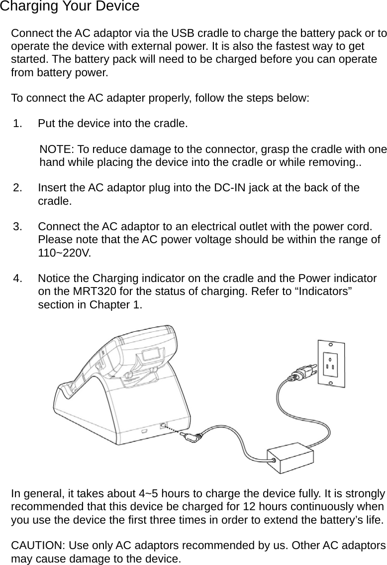  Charging Your Device Connect the AC adaptor via the USB cradle to charge the battery pack or to operate the device with external power. It is also the fastest way to get started. The battery pack will need to be charged before you can operate from battery power. To connect the AC adapter properly, follow the steps below: 1.  Put the device into the cradle. NOTE: To reduce damage to the connector, grasp the cradle with one hand while placing the device into the cradle or while removing.. 2.  Insert the AC adaptor plug into the DC-IN jack at the back of the cradle. 3.  Connect the AC adaptor to an electrical outlet with the power cord.   Please note that the AC power voltage should be within the range of 110~220V. 4.  Notice the Charging indicator on the cradle and the Power indicator on the MRT320 for the status of charging. Refer to “Indicators” section in Chapter 1.  In general, it takes about 4~5 hours to charge the device fully. It is strongly recommended that this device be charged for 12 hours continuously when you use the device the first three times in order to extend the battery’s life. CAUTION: Use only AC adaptors recommended by us. Other AC adaptors may cause damage to the device.  