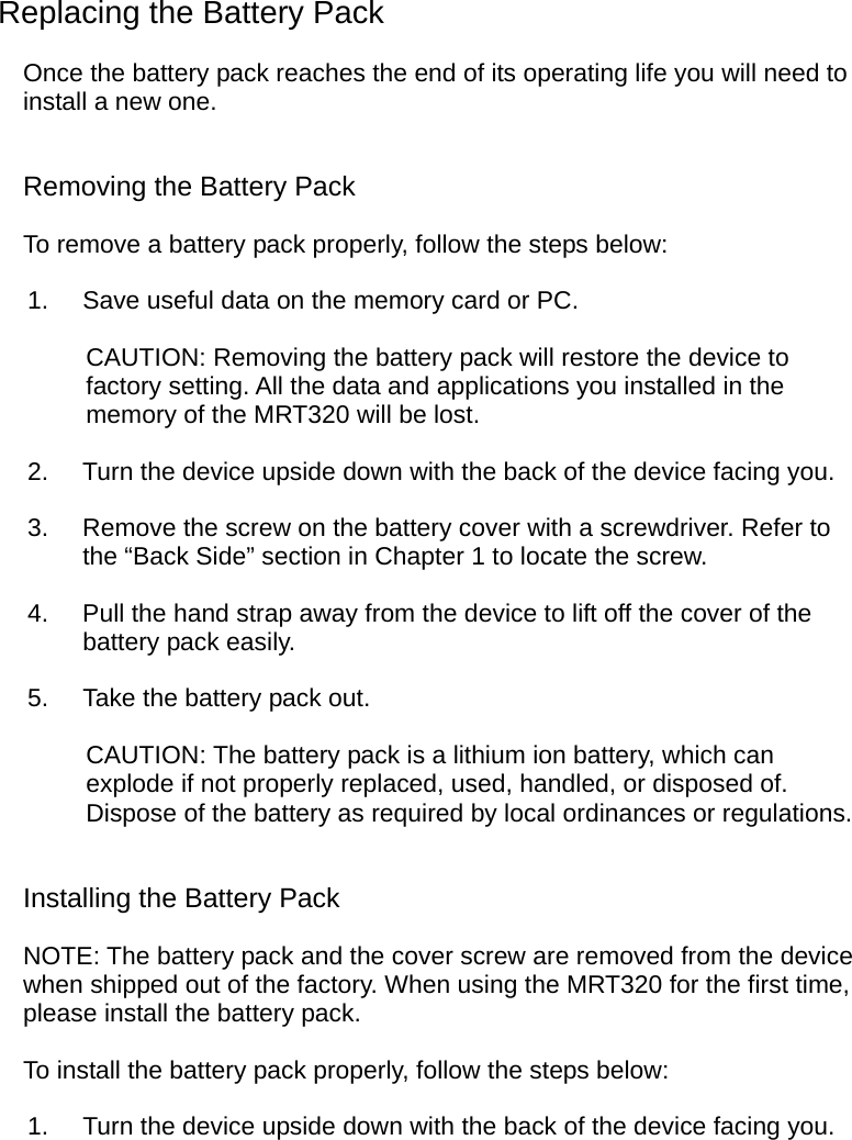  Replacing the Battery Pack Once the battery pack reaches the end of its operating life you will need to install a new one. Removing the Battery Pack To remove a battery pack properly, follow the steps below: 1.  Save useful data on the memory card or PC. CAUTION: Removing the battery pack will restore the device to factory setting. All the data and applications you installed in the memory of the MRT320 will be lost. 2.  Turn the device upside down with the back of the device facing you. 3.  Remove the screw on the battery cover with a screwdriver. Refer to the “Back Side” section in Chapter 1 to locate the screw. 4.  Pull the hand strap away from the device to lift off the cover of the battery pack easily. 5.  Take the battery pack out. CAUTION: The battery pack is a lithium ion battery, which can explode if not properly replaced, used, handled, or disposed of. Dispose of the battery as required by local ordinances or regulations. Installing the Battery Pack NOTE: The battery pack and the cover screw are removed from the device when shipped out of the factory. When using the MRT320 for the first time, please install the battery pack. To install the battery pack properly, follow the steps below: 1.  Turn the device upside down with the back of the device facing you.  