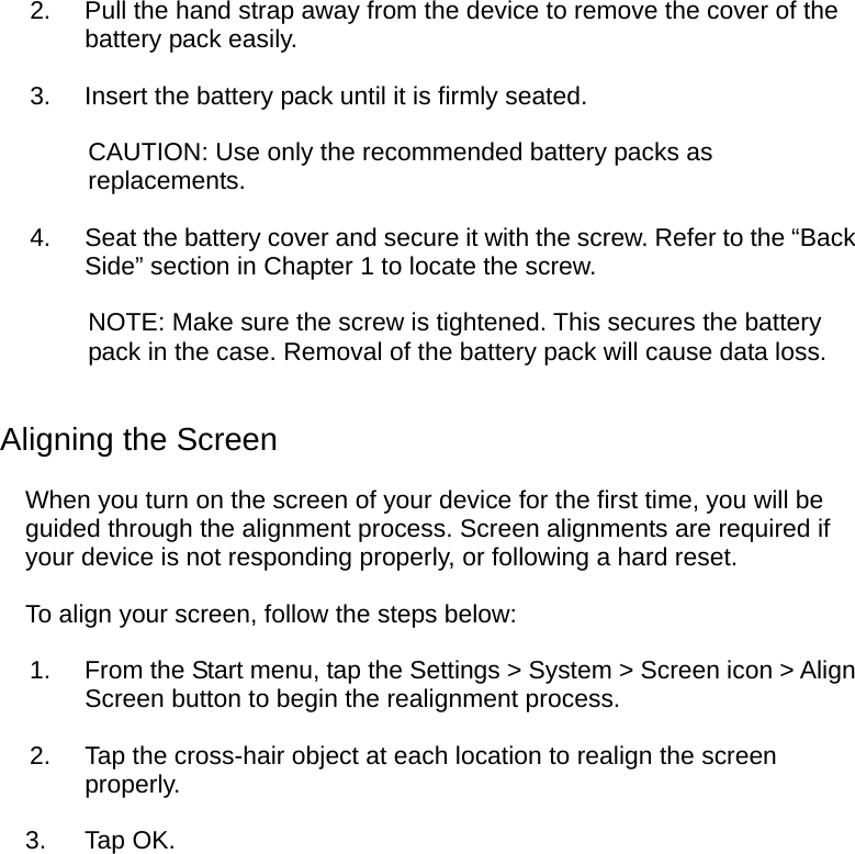  2.  Pull the hand strap away from the device to remove the cover of the battery pack easily. 3.  Insert the battery pack until it is firmly seated. CAUTION: Use only the recommended battery packs as replacements. 4.  Seat the battery cover and secure it with the screw. Refer to the “Back Side” section in Chapter 1 to locate the screw. NOTE: Make sure the screw is tightened. This secures the battery pack in the case. Removal of the battery pack will cause data loss. Aligning the Screen When you turn on the screen of your device for the first time, you will be guided through the alignment process. Screen alignments are required if your device is not responding properly, or following a hard reset. To align your screen, follow the steps below: 1.  From the Start menu, tap the Settings &gt; System &gt; Screen icon &gt; Align Screen button to begin the realignment process. 2.  Tap the cross-hair object at each location to realign the screen properly. 3. Tap OK.  