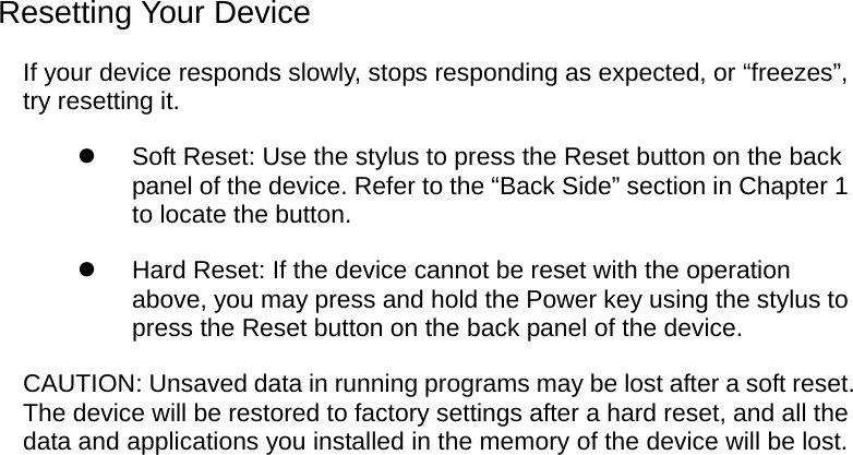  Resetting Your Device If your device responds slowly, stops responding as expected, or “freezes”, try resetting it.   Soft Reset: Use the stylus to press the Reset button on the back panel of the device. Refer to the “Back Side” section in Chapter 1 to locate the button.   Hard Reset: If the device cannot be reset with the operation above, you may press and hold the Power key using the stylus to press the Reset button on the back panel of the device. CAUTION: Unsaved data in running programs may be lost after a soft reset. The device will be restored to factory settings after a hard reset, and all the data and applications you installed in the memory of the device will be lost.  