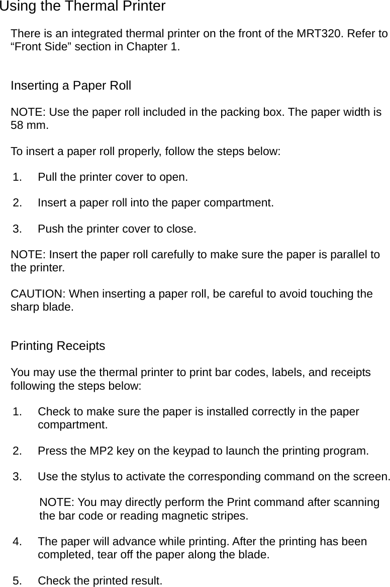  Using the Thermal Printer There is an integrated thermal printer on the front of the MRT320. Refer to “Front Side” section in Chapter 1. Inserting a Paper Roll NOTE: Use the paper roll included in the packing box. The paper width is 58 mm. To insert a paper roll properly, follow the steps below: 1.  Pull the printer cover to open. 2.  Insert a paper roll into the paper compartment. 3.  Push the printer cover to close. NOTE: Insert the paper roll carefully to make sure the paper is parallel to the printer. CAUTION: When inserting a paper roll, be careful to avoid touching the sharp blade. Printing Receipts You may use the thermal printer to print bar codes, labels, and receipts following the steps below: 1.  Check to make sure the paper is installed correctly in the paper compartment. 2.  Press the MP2 key on the keypad to launch the printing program. 3.  Use the stylus to activate the corresponding command on the screen. NOTE: You may directly perform the Print command after scanning the bar code or reading magnetic stripes. 4.  The paper will advance while printing. After the printing has been completed, tear off the paper along the blade. 5.  Check the printed result.  