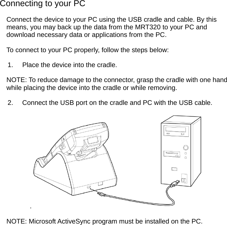  Connecting to your PC Connect the device to your PC using the USB cradle and cable. By this means, you may back up the data from the MRT320 to your PC and download necessary data or applications from the PC. To connect to your PC properly, follow the steps below: 1.  Place the device into the cradle. NOTE: To reduce damage to the connector, grasp the cradle with one hand while placing the device into the cradle or while removing. 2.  Connect the USB port on the cradle and PC with the USB cable. . NOTE: Microsoft ActiveSync program must be installed on the PC.  