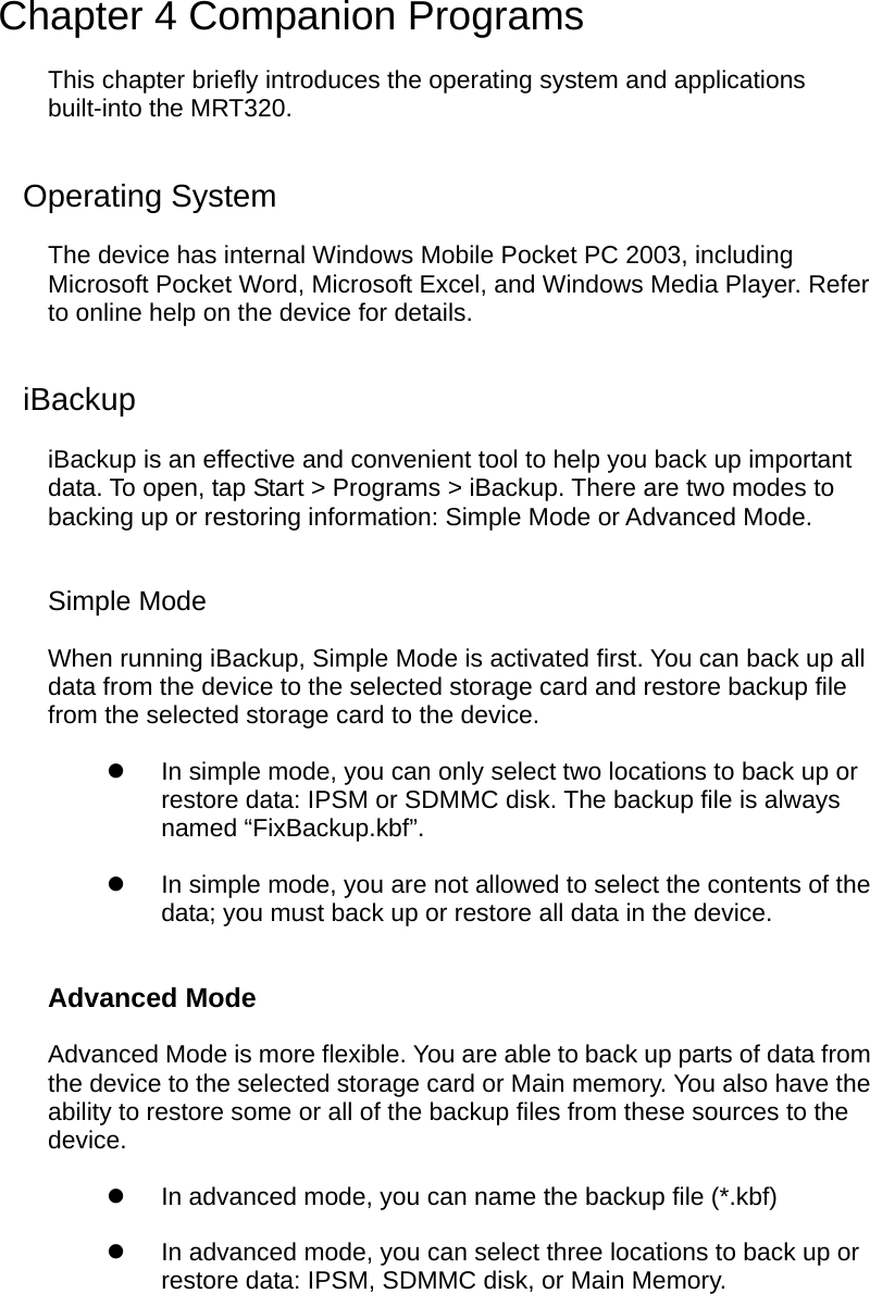  Chapter 4 Companion Programs This chapter briefly introduces the operating system and applications built-into the MRT320. Operating System The device has internal Windows Mobile Pocket PC 2003, including Microsoft Pocket Word, Microsoft Excel, and Windows Media Player. Refer to online help on the device for details. iBackup iBackup is an effective and convenient tool to help you back up important data. To open, tap Start &gt; Programs &gt; iBackup. There are two modes to backing up or restoring information: Simple Mode or Advanced Mode. Simple Mode When running iBackup, Simple Mode is activated first. You can back up all data from the device to the selected storage card and restore backup file from the selected storage card to the device.   In simple mode, you can only select two locations to back up or restore data: IPSM or SDMMC disk. The backup file is always named “FixBackup.kbf”.   In simple mode, you are not allowed to select the contents of the data; you must back up or restore all data in the device. Advanced Mode Advanced Mode is more flexible. You are able to back up parts of data from the device to the selected storage card or Main memory. You also have the ability to restore some or all of the backup files from these sources to the device.   In advanced mode, you can name the backup file (*.kbf)   In advanced mode, you can select three locations to back up or restore data: IPSM, SDMMC disk, or Main Memory.  