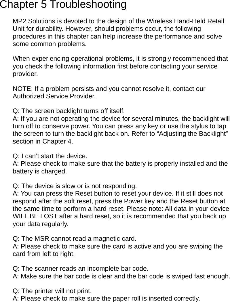  Chapter 5 Troubleshooting MP2 Solutions is devoted to the design of the Wireless Hand-Held Retail Unit for durability. However, should problems occur, the following procedures in this chapter can help increase the performance and solve some common problems. When experiencing operational problems, it is strongly recommended that you check the following information first before contacting your service provider. NOTE: If a problem persists and you cannot resolve it, contact our Authorized Service Provider. Q: The screen backlight turns off itself. A: If you are not operating the device for several minutes, the backlight will turn off to conserve power. You can press any key or use the stylus to tap the screen to turn the backlight back on. Refer to “Adjusting the Backlight” section in Chapter 4. Q: I can’t start the device. A: Please check to make sure that the battery is properly installed and the battery is charged. Q: The device is slow or is not responding. A: You can press the Reset button to reset your device. If it still does not respond after the soft reset, press the Power key and the Reset button at the same time to perform a hard reset. Please note: All data in your device WILL BE LOST after a hard reset, so it is recommended that you back up your data regularly. Q: The MSR cannot read a magnetic card. A: Please check to make sure the card is active and you are swiping the card from left to right. Q: The scanner reads an incomplete bar code. A: Make sure the bar code is clear and the bar code is swiped fast enough. Q: The printer will not print. A: Please check to make sure the paper roll is inserted correctly.  