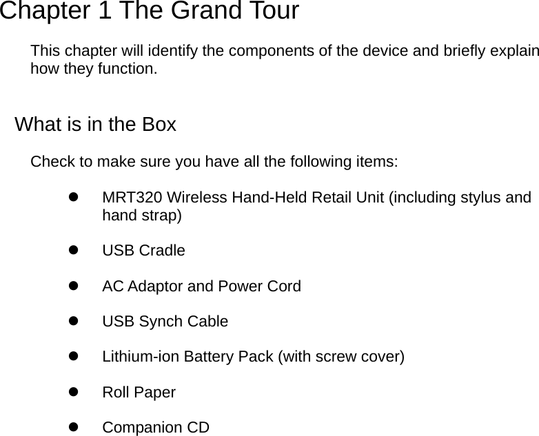  Chapter 1 The Grand Tour This chapter will identify the components of the device and briefly explain how they function. What is in the Box Check to make sure you have all the following items:   MRT320 Wireless Hand-Held Retail Unit (including stylus and hand strap)   USB Cradle     AC Adaptor and Power Cord   USB Synch Cable   Lithium-ion Battery Pack (with screw cover)   Roll Paper   Companion CD  