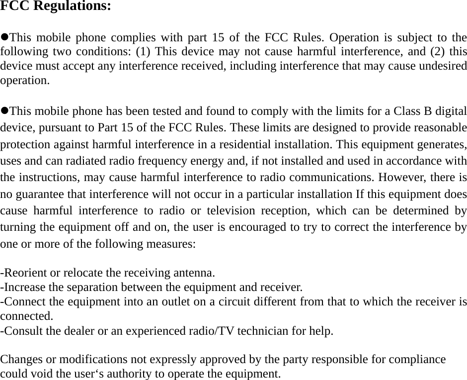 FCC Regulations:  zThis mobile phone complies with part 15 of the FCC Rules. Operation is subject to the following two conditions: (1) This device may not cause harmful interference, and (2) this device must accept any interference received, including interference that may cause undesired operation.  zThis mobile phone has been tested and found to comply with the limits for a Class B digital device, pursuant to Part 15 of the FCC Rules. These limits are designed to provide reasonable protection against harmful interference in a residential installation. This equipment generates, uses and can radiated radio frequency energy and, if not installed and used in accordance with the instructions, may cause harmful interference to radio communications. However, there is no guarantee that interference will not occur in a particular installation If this equipment does cause harmful interference to radio or television reception, which can be determined by turning the equipment off and on, the user is encouraged to try to correct the interference by one or more of the following measures:  -Reorient or relocate the receiving antenna. -Increase the separation between the equipment and receiver. -Connect the equipment into an outlet on a circuit different from that to which the receiver is connected. -Consult the dealer or an experienced radio/TV technician for help.  Changes or modifications not expressly approved by the party responsible for compliance could void the user‘s authority to operate the equipment. 