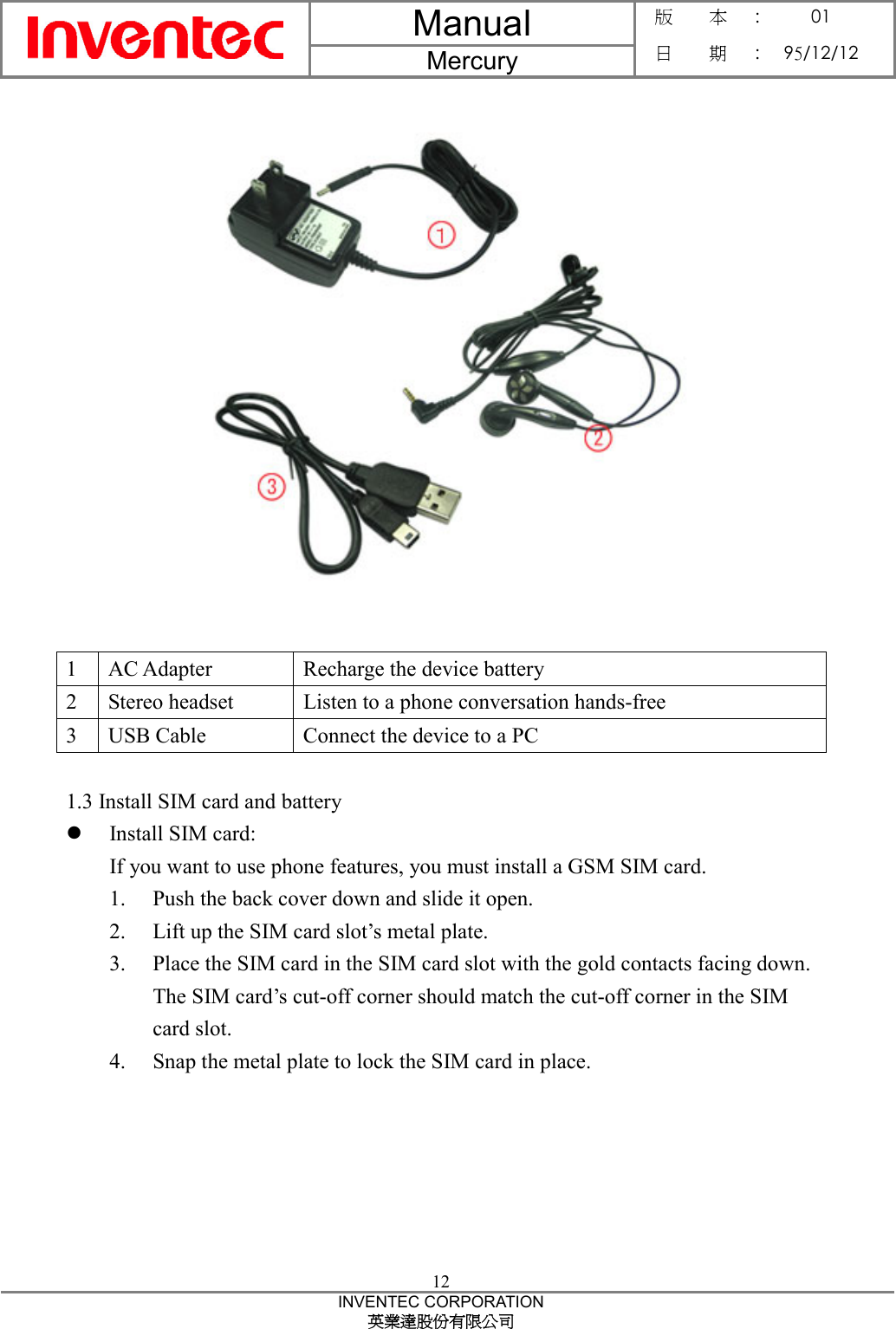Manual  Mercury 版    本 :  01 日    期 : 95/12/12  12 INVENTEC CORPORATION 英業達股份有限公司    1  AC Adapter  Recharge the device battery 2  Stereo headset  Listen to a phone conversation hands-free 3 USB Cable  Connect the device to a PC  1.3 Install SIM card and battery z Install SIM card: If you want to use phone features, you must install a GSM SIM card. 1. Push the back cover down and slide it open. 2. Lift up the SIM card slot’s metal plate. 3. Place the SIM card in the SIM card slot with the gold contacts facing down. The SIM card’s cut-off corner should match the cut-off corner in the SIM card slot. 4. Snap the metal plate to lock the SIM card in place.  