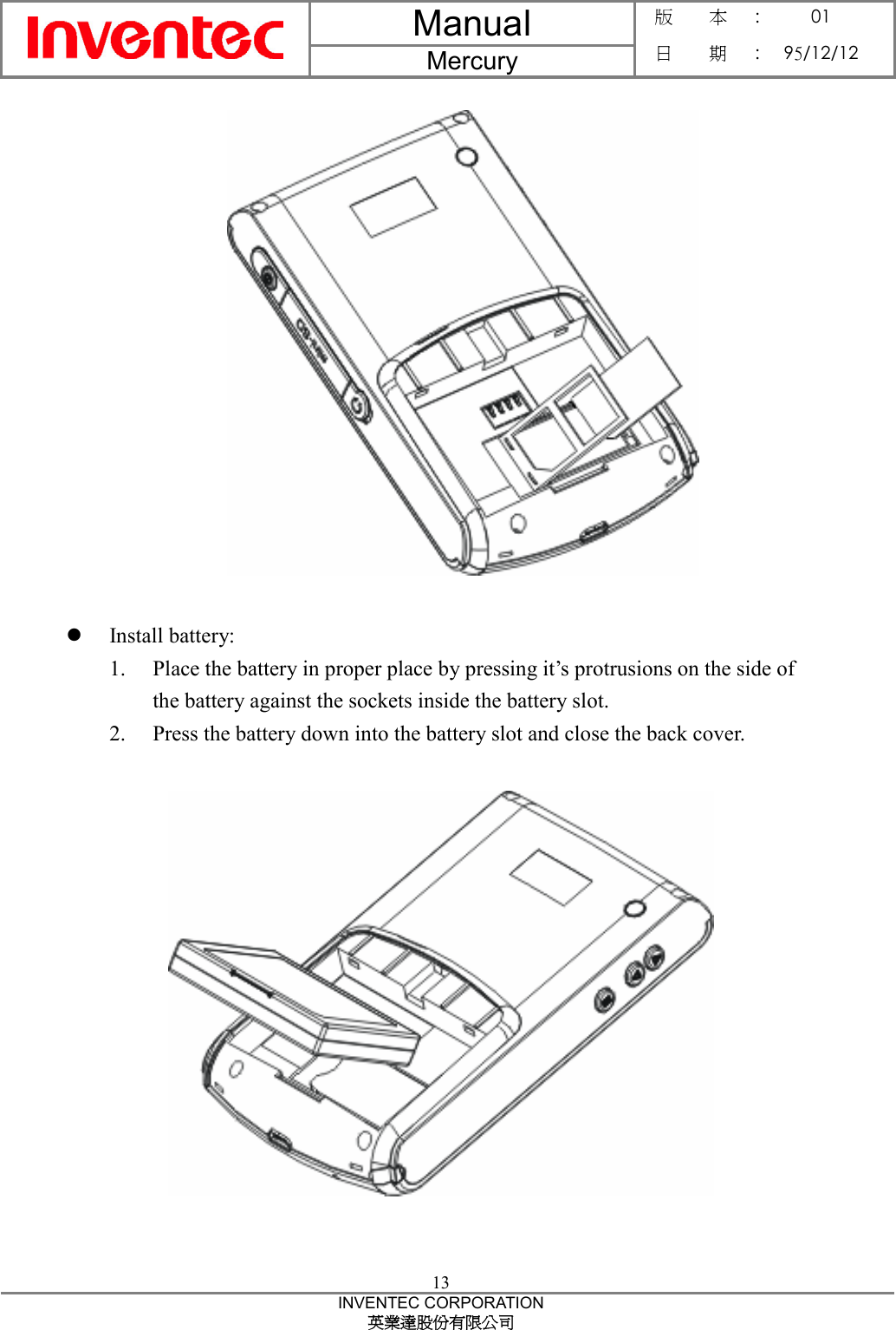 Manual  Mercury 版    本 :  01 日    期 : 95/12/12  13 INVENTEC CORPORATION 英業達股份有限公司    z Install battery: 1. Place the battery in proper place by pressing it’s protrusions on the side of the battery against the sockets inside the battery slot. 2. Press the battery down into the battery slot and close the back cover.     