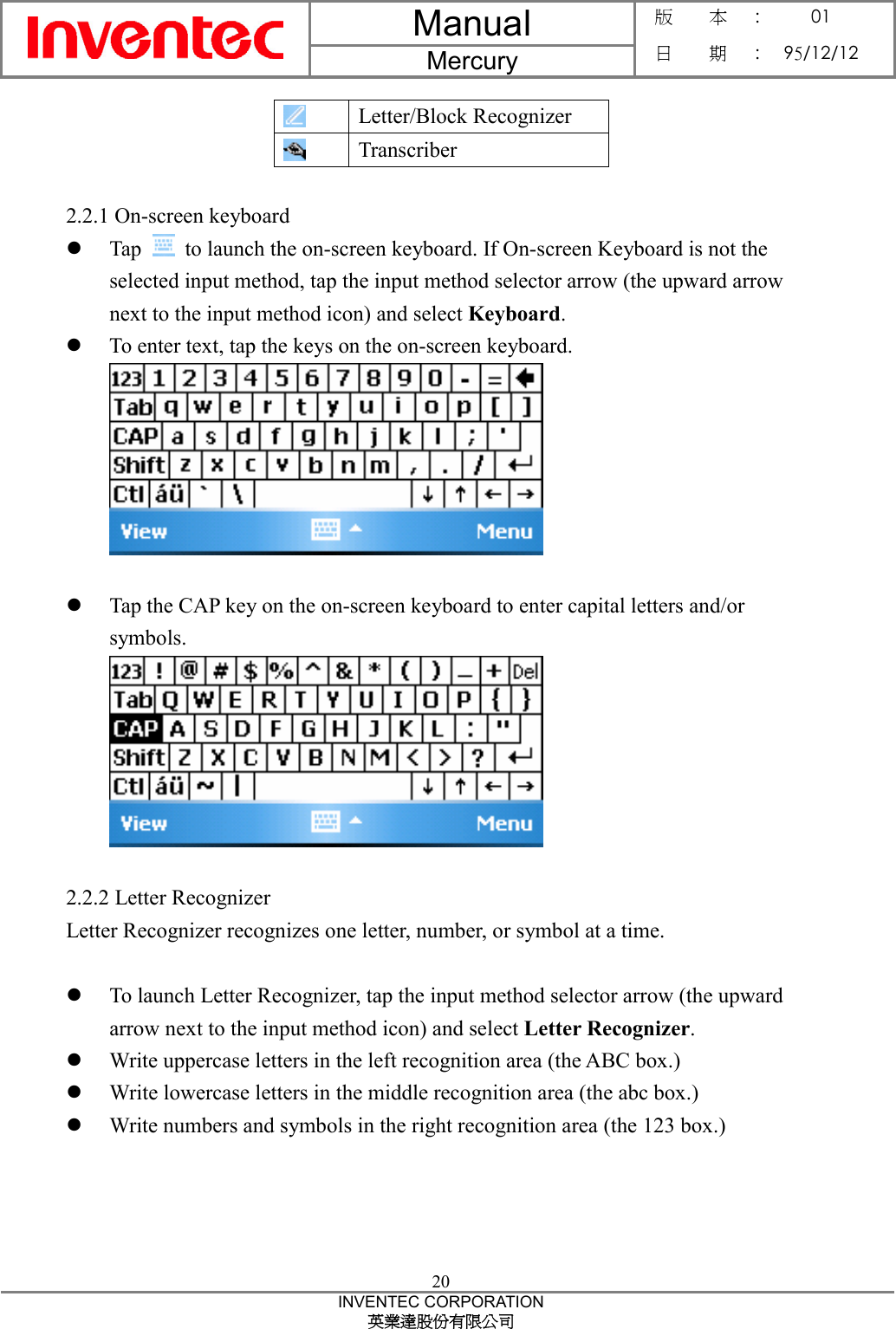 Manual  Mercury 版    本 :  01 日    期 : 95/12/12  20 INVENTEC CORPORATION 英業達股份有限公司   Letter/Block Recognizer  Transcriber  2.2.1 On-screen keyboard z Tap    to launch the on-screen keyboard. If On-screen Keyboard is not the selected input method, tap the input method selector arrow (the upward arrow next to the input method icon) and select Keyboard.  z To enter text, tap the keys on the on-screen keyboard.   z Tap the CAP key on the on-screen keyboard to enter capital letters and/or symbols.   2.2.2 Letter Recognizer Letter Recognizer recognizes one letter, number, or symbol at a time.  z To launch Letter Recognizer, tap the input method selector arrow (the upward arrow next to the input method icon) and select Letter Recognizer. z Write uppercase letters in the left recognition area (the ABC box.) z Write lowercase letters in the middle recognition area (the abc box.) z Write numbers and symbols in the right recognition area (the 123 box.) 
