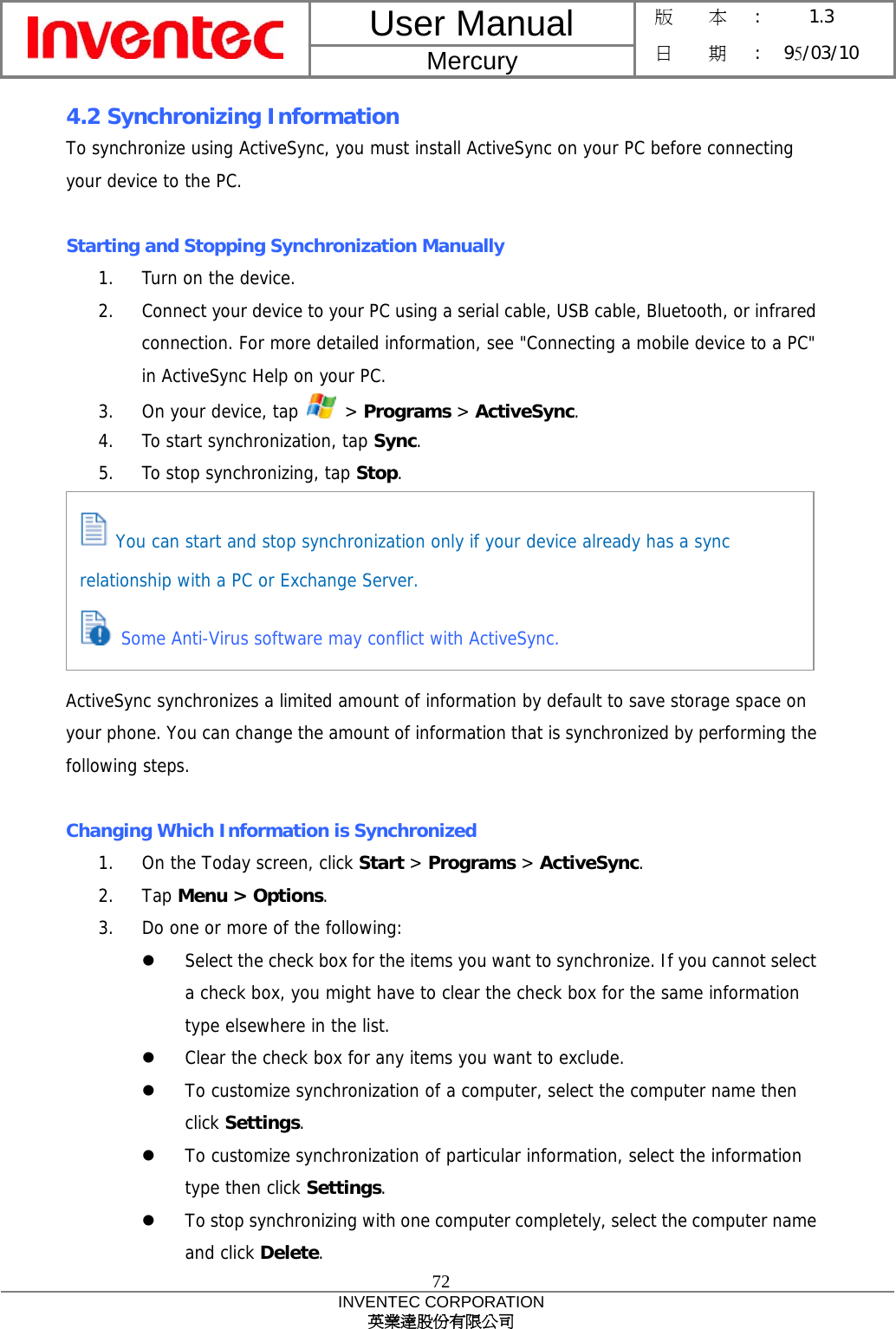 User Manual  Mercury 版    本 :  1.3 日    期 : 95/03/10  72 INVENTEC CORPORATION 英業達股份有限公司  4.2 Synchronizing Information To synchronize using ActiveSync, you must install ActiveSync on your PC before connecting your device to the PC.  Starting and Stopping Synchronization Manually 1.  Turn on the device. 2.  Connect your device to your PC using a serial cable, USB cable, Bluetooth, or infrared connection. For more detailed information, see &quot;Connecting a mobile device to a PC&quot; in ActiveSync Help on your PC. 3.  On your device, tap   &gt; Programs &gt; ActiveSync. 4.  To start synchronization, tap Sync. 5.  To stop synchronizing, tap Stop.       ActiveSync synchronizes a limited amount of information by default to save storage space on your phone. You can change the amount of information that is synchronized by performing the following steps.  Changing Which Information is Synchronized 1.  On the Today screen, click Start &gt; Programs &gt; ActiveSync. 2. Tap Menu &gt; Options. 3.  Do one or more of the following:   Select the check box for the items you want to synchronize. If you cannot select a check box, you might have to clear the check box for the same information type elsewhere in the list.   Clear the check box for any items you want to exclude.   To customize synchronization of a computer, select the computer name then click Settings.    To customize synchronization of particular information, select the information type then click Settings.   To stop synchronizing with one computer completely, select the computer name and click Delete.  You can start and stop synchronization only if your device already has a sync relationship with a PC or Exchange Server.  Some Anti-Virus software may conflict with ActiveSync. 