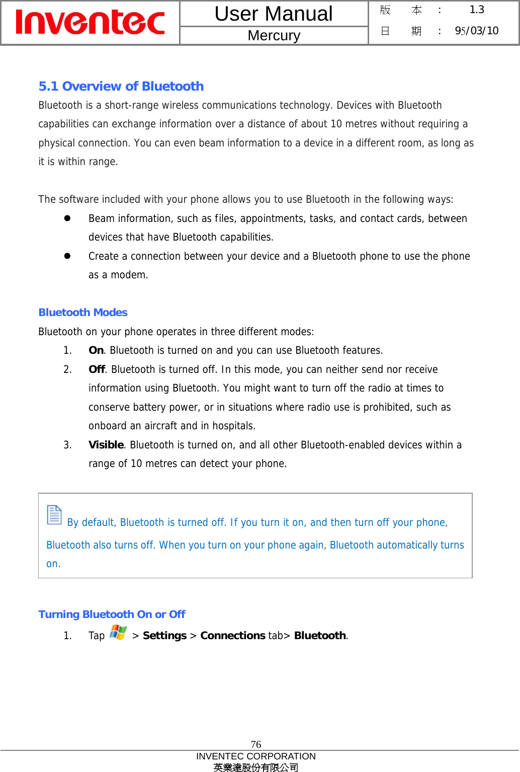 User Manual  Mercury 版    本 :  1.3 日    期 : 95/03/10  76 INVENTEC CORPORATION 英業達股份有限公司   5.1 Overview of Bluetooth Bluetooth is a short-range wireless communications technology. Devices with Bluetooth capabilities can exchange information over a distance of about 10 metres without requiring a physical connection. You can even beam information to a device in a different room, as long as it is within range.  The software included with your phone allows you to use Bluetooth in the following ways:   Beam information, such as files, appointments, tasks, and contact cards, between devices that have Bluetooth capabilities.   Create a connection between your device and a Bluetooth phone to use the phone as a modem.  Bluetooth Modes Bluetooth on your phone operates in three different modes: 1.  On. Bluetooth is turned on and you can use Bluetooth features. 2.  Off. Bluetooth is turned off. In this mode, you can neither send nor receive information using Bluetooth. You might want to turn off the radio at times to conserve battery power, or in situations where radio use is prohibited, such as onboard an aircraft and in hospitals. 3.  Visible. Bluetooth is turned on, and all other Bluetooth-enabled devices within a range of 10 metres can detect your phone.        Turning Bluetooth On or Off 1. Tap   &gt; Settings &gt; Connections tab&gt; Bluetooth.  By default, Bluetooth is turned off. If you turn it on, and then turn off your phone, Bluetooth also turns off. When you turn on your phone again, Bluetooth automatically turnson. 