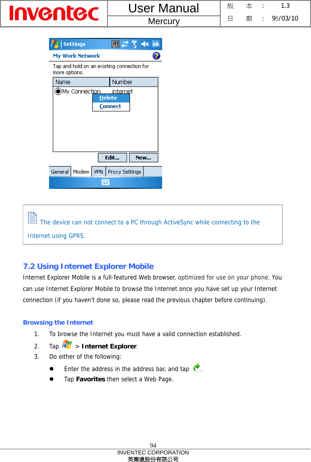 User Manual  Mercury 版    本 :  1.3 日    期 : 95/03/10  94 INVENTEC CORPORATION 英業達股份有限公司         7.2 Using Internet Explorer Mobile Internet Explorer Mobile is a full-featured Web browser, optimized for use on your phone. You can use Internet Explorer Mobile to browse the Internet once you have set up your Internet connection (if you haven’t done so, please read the previous chapter before continuing).  Browsing the Internet 1.  To browse the Internet you must have a valid connection established. 2. Tap   &gt; Internet Explorer. 3.  Do either of the following:   Enter the address in the address bar, and tap  .   Tap Favorites then select a Web Page.    The device can not connect to a PC through ActiveSync while connecting to the Internet using GPRS. 