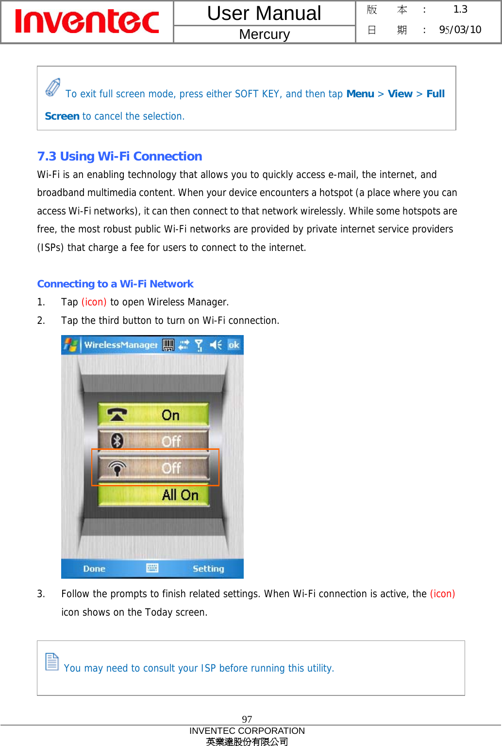 User Manual  Mercury 版    本 :  1.3 日    期 : 95/03/10  97 INVENTEC CORPORATION 英業達股份有限公司       7.3 Using Wi-Fi Connection Wi-Fi is an enabling technology that allows you to quickly access e-mail, the internet, and broadband multimedia content. When your device encounters a hotspot (a place where you can access Wi-Fi networks), it can then connect to that network wirelessly. While some hotspots are free, the most robust public Wi-Fi networks are provided by private internet service providers (ISPs) that charge a fee for users to connect to the internet.  Connecting to a Wi-Fi Network 1. Tap (icon) to open Wireless Manager. 2.  Tap the third button to turn on Wi-Fi connection.  3.  Follow the prompts to finish related settings. When Wi-Fi connection is active, the (icon) icon shows on the Today screen.  To exit full screen mode, press either SOFT KEY, and then tap Menu &gt; View &gt; Full Screen to cancel the selection.  You may need to consult your ISP before running this utility. 