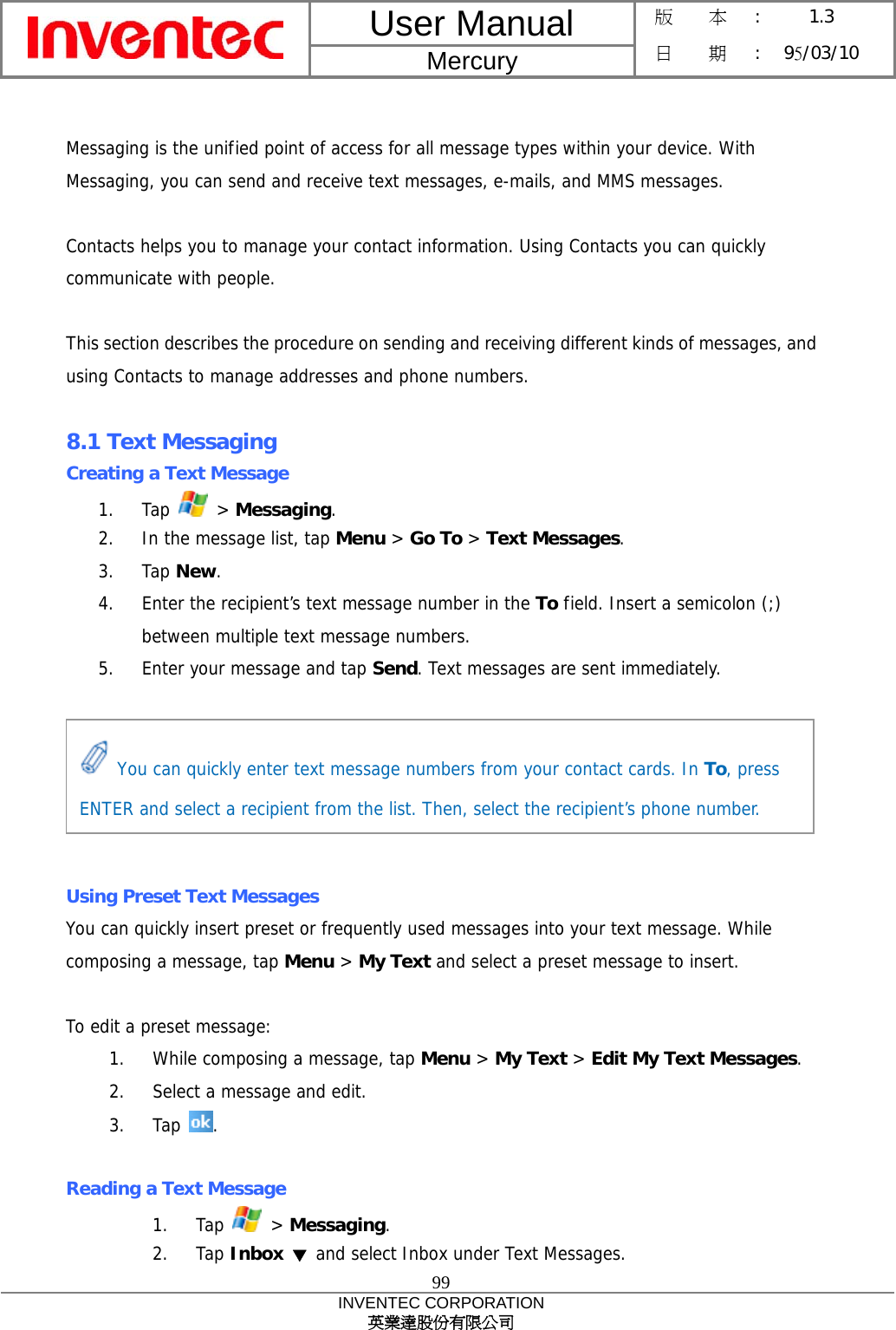 User Manual  Mercury 版    本 :  1.3 日    期 : 95/03/10  99 INVENTEC CORPORATION 英業達股份有限公司   Messaging is the unified point of access for all message types within your device. With Messaging, you can send and receive text messages, e-mails, and MMS messages.  Contacts helps you to manage your contact information. Using Contacts you can quickly communicate with people.  This section describes the procedure on sending and receiving different kinds of messages, and using Contacts to manage addresses and phone numbers.  8.1 Text Messaging Creating a Text Message 1. Tap   &gt; Messaging. 2.  In the message list, tap Menu &gt; Go To &gt; Text Messages. 3. Tap New. 4.  Enter the recipient’s text message number in the To field. Insert a semicolon (;) between multiple text message numbers. 5.  Enter your message and tap Send. Text messages are sent immediately.       Using Preset Text Messages You can quickly insert preset or frequently used messages into your text message. While composing a message, tap Menu &gt; My Text and select a preset message to insert.  To edit a preset message: 1.  While composing a message, tap Menu &gt; My Text &gt; Edit My Text Messages. 2.  Select a message and edit. 3. Tap  .  Reading a Text Message 1. Tap   &gt; Messaging. 2. Tap Inbox ▼ and select Inbox under Text Messages.  You can quickly enter text message numbers from your contact cards. In To, press ENTER and select a recipient from the list. Then, select the recipient’s phone number. 