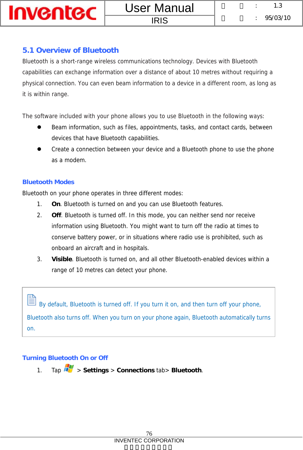 User Manual  IRIS 版    本 :  1.3 日    期 : 95/03/10  76 INVENTEC CORPORATION 英業達股份有限公司   5.1 Overview of Bluetooth Bluetooth is a short-range wireless communications technology. Devices with Bluetooth capabilities can exchange information over a distance of about 10 metres without requiring a physical connection. You can even beam information to a device in a different room, as long as it is within range.  The software included with your phone allows you to use Bluetooth in the following ways: z Beam information, such as files, appointments, tasks, and contact cards, between devices that have Bluetooth capabilities. z Create a connection between your device and a Bluetooth phone to use the phone as a modem.  Bluetooth Modes Bluetooth on your phone operates in three different modes: 1. On. Bluetooth is turned on and you can use Bluetooth features. 2. Off. Bluetooth is turned off. In this mode, you can neither send nor receive information using Bluetooth. You might want to turn off the radio at times to conserve battery power, or in situations where radio use is prohibited, such as onboard an aircraft and in hospitals. 3. Visible. Bluetooth is turned on, and all other Bluetooth-enabled devices within a range of 10 metres can detect your phone.        Turning Bluetooth On or Off 1. Tap   &gt; Settings &gt; Connections tab&gt; Bluetooth.  By default, Bluetooth is turned off. If you turn it on, and then turn off your phone, Bluetooth also turns off. When you turn on your phone again, Bluetooth automatically turns on. 