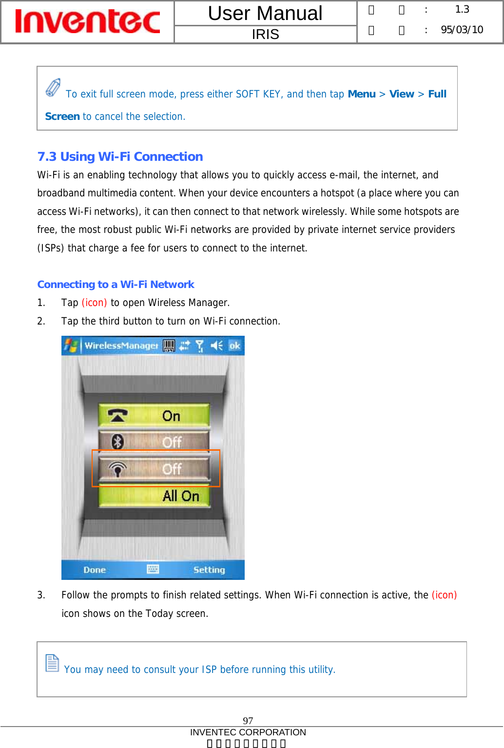 User Manual  IRIS 版    本 :  1.3 日    期 : 95/03/10  97 INVENTEC CORPORATION 英業達股份有限公司       7.3 Using Wi-Fi Connection Wi-Fi is an enabling technology that allows you to quickly access e-mail, the internet, and broadband multimedia content. When your device encounters a hotspot (a place where you can access Wi-Fi networks), it can then connect to that network wirelessly. While some hotspots are free, the most robust public Wi-Fi networks are provided by private internet service providers (ISPs) that charge a fee for users to connect to the internet.  Connecting to a Wi-Fi Network 1. Tap (icon) to open Wireless Manager. 2. Tap the third button to turn on Wi-Fi connection.  3. Follow the prompts to finish related settings. When Wi-Fi connection is active, the (icon) icon shows on the Today screen.  To exit full screen mode, press either SOFT KEY, and then tap Menu &gt; View &gt; Full Screen to cancel the selection.  You may need to consult your ISP before running this utility. 