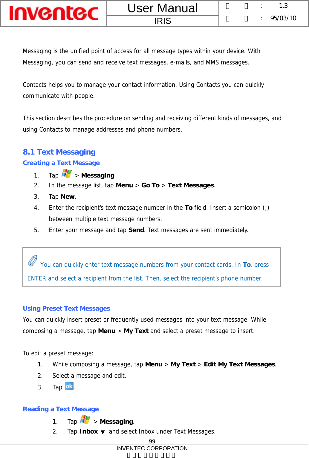 User Manual  IRIS 版    本 :  1.3 日    期 : 95/03/10  99 INVENTEC CORPORATION 英業達股份有限公司   Messaging is the unified point of access for all message types within your device. With Messaging, you can send and receive text messages, e-mails, and MMS messages.  Contacts helps you to manage your contact information. Using Contacts you can quickly communicate with people.  This section describes the procedure on sending and receiving different kinds of messages, and using Contacts to manage addresses and phone numbers.  8.1 Text Messaging Creating a Text Message 1. Tap   &gt; Messaging. 2. In the message list, tap Menu &gt; Go To &gt; Text Messages. 3. Tap New. 4. Enter the recipient’s text message number in the To field. Insert a semicolon (;) between multiple text message numbers. 5. Enter your message and tap Send. Text messages are sent immediately.       Using Preset Text Messages You can quickly insert preset or frequently used messages into your text message. While composing a message, tap Menu &gt; My Text and select a preset message to insert.  To edit a preset message: 1. While composing a message, tap Menu &gt; My Text &gt; Edit My Text Messages. 2. Select a message and edit. 3. Tap  .  Reading a Text Message 1. Tap   &gt; Messaging. 2. Tap Inbox  ▼ and select Inbox under Text Messages.  You can quickly enter text message numbers from your contact cards. In To, press ENTER and select a recipient from the list. Then, select the recipient’s phone number. 