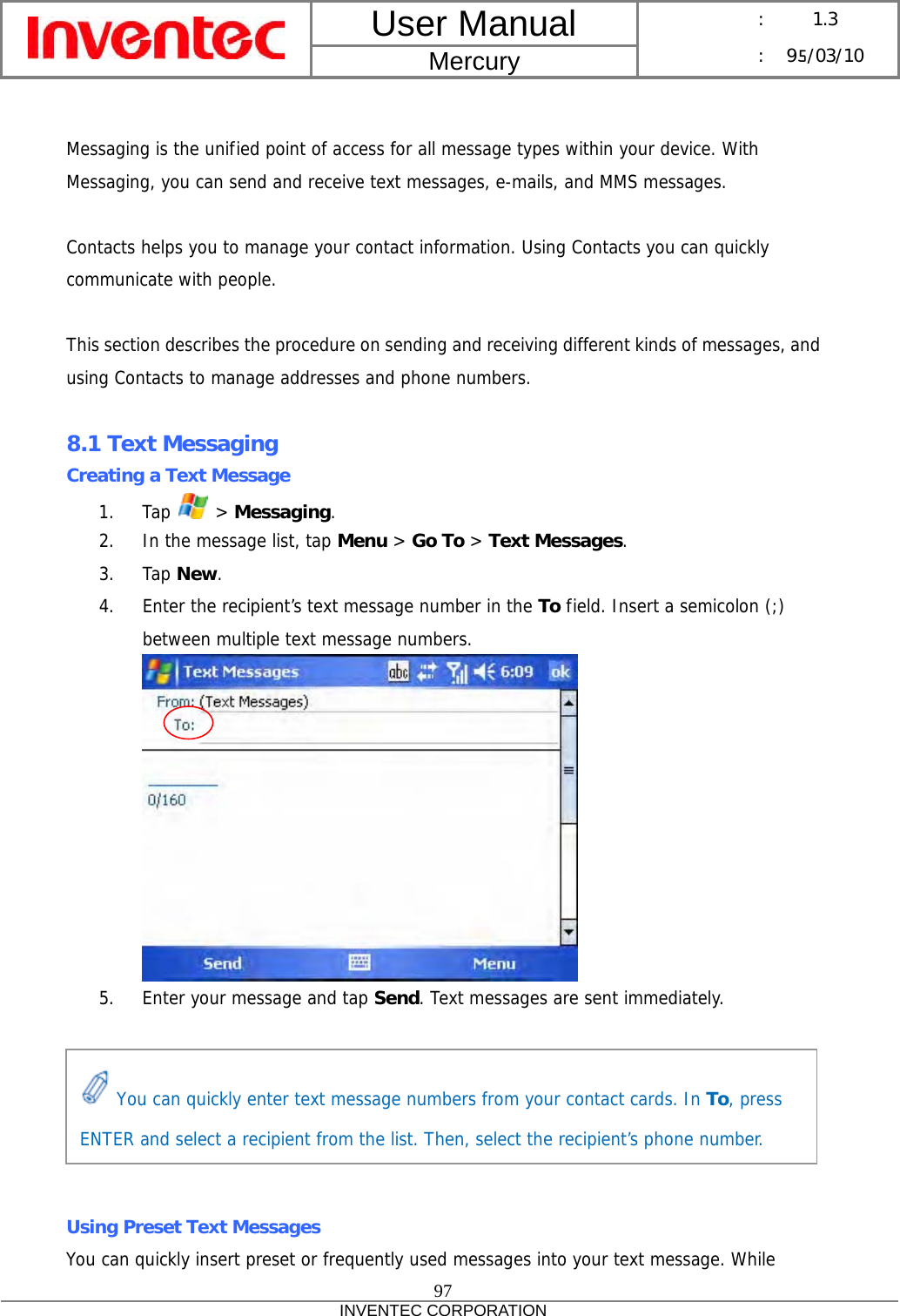 User Manual  Mercury      :  1.3      : 95/03/10  97 INVENTEC CORPORATION    Messaging is the unified point of access for all message types within your device. With Messaging, you can send and receive text messages, e-mails, and MMS messages.  Contacts helps you to manage your contact information. Using Contacts you can quickly communicate with people.  This section describes the procedure on sending and receiving different kinds of messages, and using Contacts to manage addresses and phone numbers.  8.1 Text Messaging Creating a Text Message 1. Tap   &gt; Messaging. 2. In the message list, tap Menu &gt; Go To &gt; Text Messages. 3. Tap New. 4. Enter the recipient’s text message number in the To field. Insert a semicolon (;) between multiple text message numbers.  5. Enter your message and tap Send. Text messages are sent immediately.       Using Preset Text Messages You can quickly insert preset or frequently used messages into your text message. While  You can quickly enter text message numbers from your contact cards. In To, press ENTER and select a recipient from the list. Then, select the recipient’s phone number. 