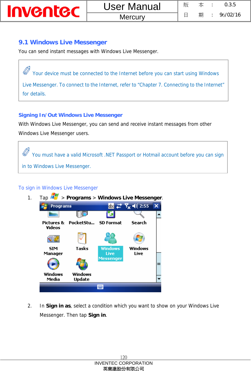 User Manual  Mercury 版    本 :  0.3.5 日    期 : 96/02/16  120 INVENTEC CORPORATION 英業達股份有限公司   9.1 Windows Live Messenger You can send instant messages with Windows Live Messenger.       Signing In/Out Windows Live Messenger With Windows Live Messenger, you can send and receive instant messages from other Windows Live Messenger users.      To sign in Windows Live Messenger 1. Tap   &gt; Programs &gt; Windows Live Messenger.   2. In Sign in as, select a condition which you want to show on your Windows Live Messenger. Then tap Sign in.  Your device must be connected to the Internet before you can start using Windows Live Messenger. To connect to the Internet, refer to “Chapter 7. Connecting to the Internet” for details.  You must have a valid Microsoft .NET Passport or Hotmail account before you can sign in to Windows Live Messenger. 