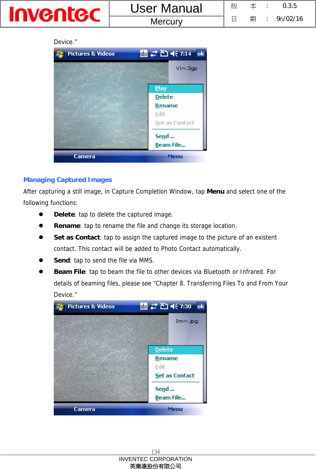 User Manual  Mercury 版    本 :  0.3.5 日    期 : 96/02/16  134 INVENTEC CORPORATION 英業達股份有限公司  Device.”   Managing Captured Images After capturing a still image, in Capture Completion Window, tap Menu and select one of the following functions: z Delete: tap to delete the captured image. z Rename: tap to rename the file and change its storage location. z Set as Contact: tap to assign the captured image to the picture of an existent contact. This contact will be added to Photo Contact automatically. z Send: tap to send the file via MMS. z Beam File: tap to beam the file to other devices via Bluetooth or Infrared. For details of beaming files, please see “Chapter 8. Transferring Files To and From Your Device.”    