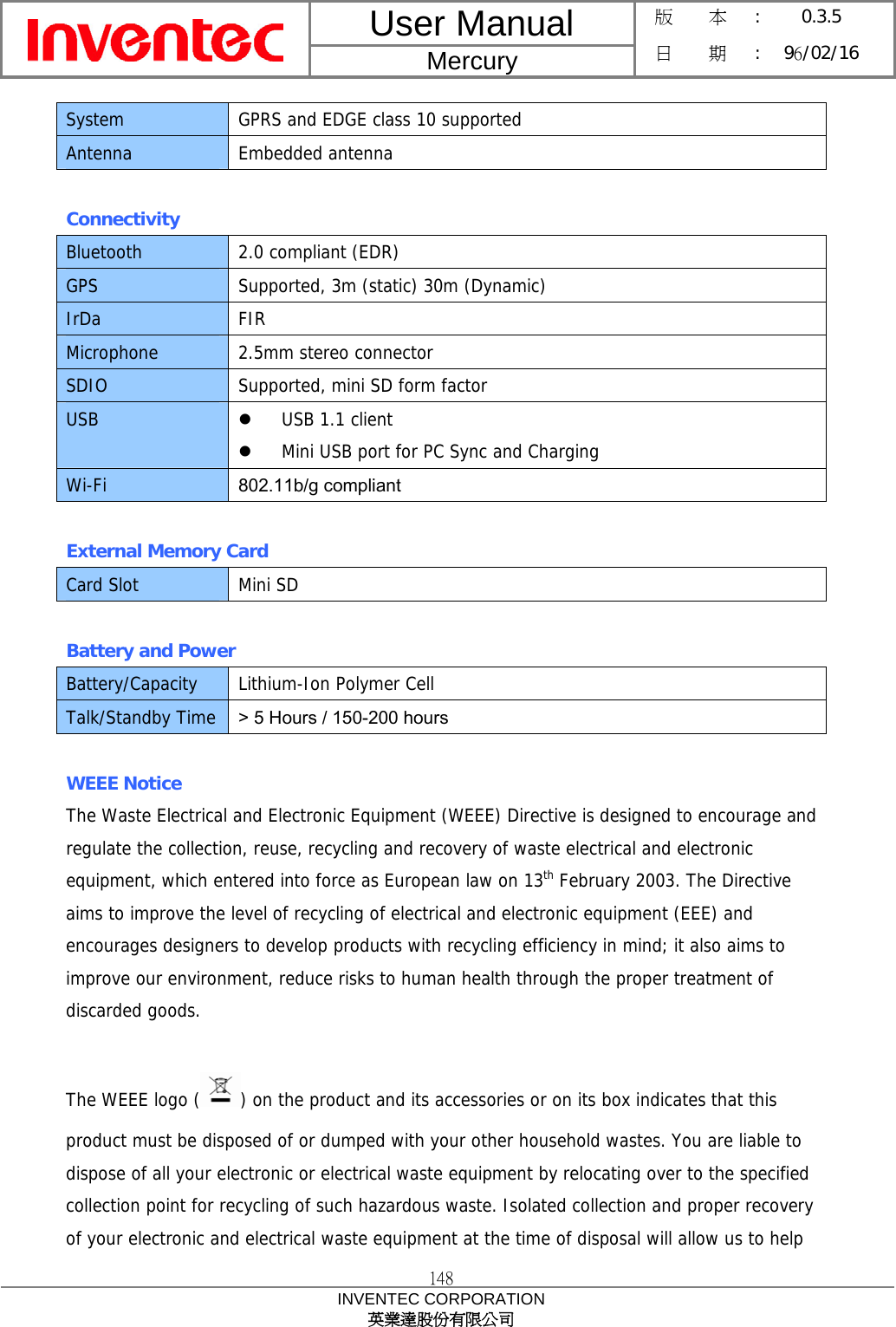 User Manual  Mercury 版    本 :  0.3.5 日    期 : 96/02/16  148 INVENTEC CORPORATION 英業達股份有限公司  System  GPRS and EDGE class 10 supported Antenna Embedded antenna  Connectivity Bluetooth  2.0 compliant (EDR) GPS  Supported, 3m (static) 30m (Dynamic) IrDa FIR Microphone  2.5mm stereo connector SDIO  Supported, mini SD form factor USB  z USB 1.1 client z Mini USB port for PC Sync and Charging Wi-Fi  802.11b/g compliant  External Memory Card Card Slot  Mini SD  Battery and Power Battery/Capacity  Lithium-Ion Polymer Cell Talk/Standby Time  &gt; 5 Hours / 150-200 hours  WEEE Notice The Waste Electrical and Electronic Equipment (WEEE) Directive is designed to encourage and regulate the collection, reuse, recycling and recovery of waste electrical and electronic equipment, which entered into force as European law on 13th February 2003. The Directive aims to improve the level of recycling of electrical and electronic equipment (EEE) and encourages designers to develop products with recycling efficiency in mind; it also aims to improve our environment, reduce risks to human health through the proper treatment of discarded goods.  The WEEE logo ( ) on the product and its accessories or on its box indicates that this product must be disposed of or dumped with your other household wastes. You are liable to dispose of all your electronic or electrical waste equipment by relocating over to the specified collection point for recycling of such hazardous waste. Isolated collection and proper recovery of your electronic and electrical waste equipment at the time of disposal will allow us to help 