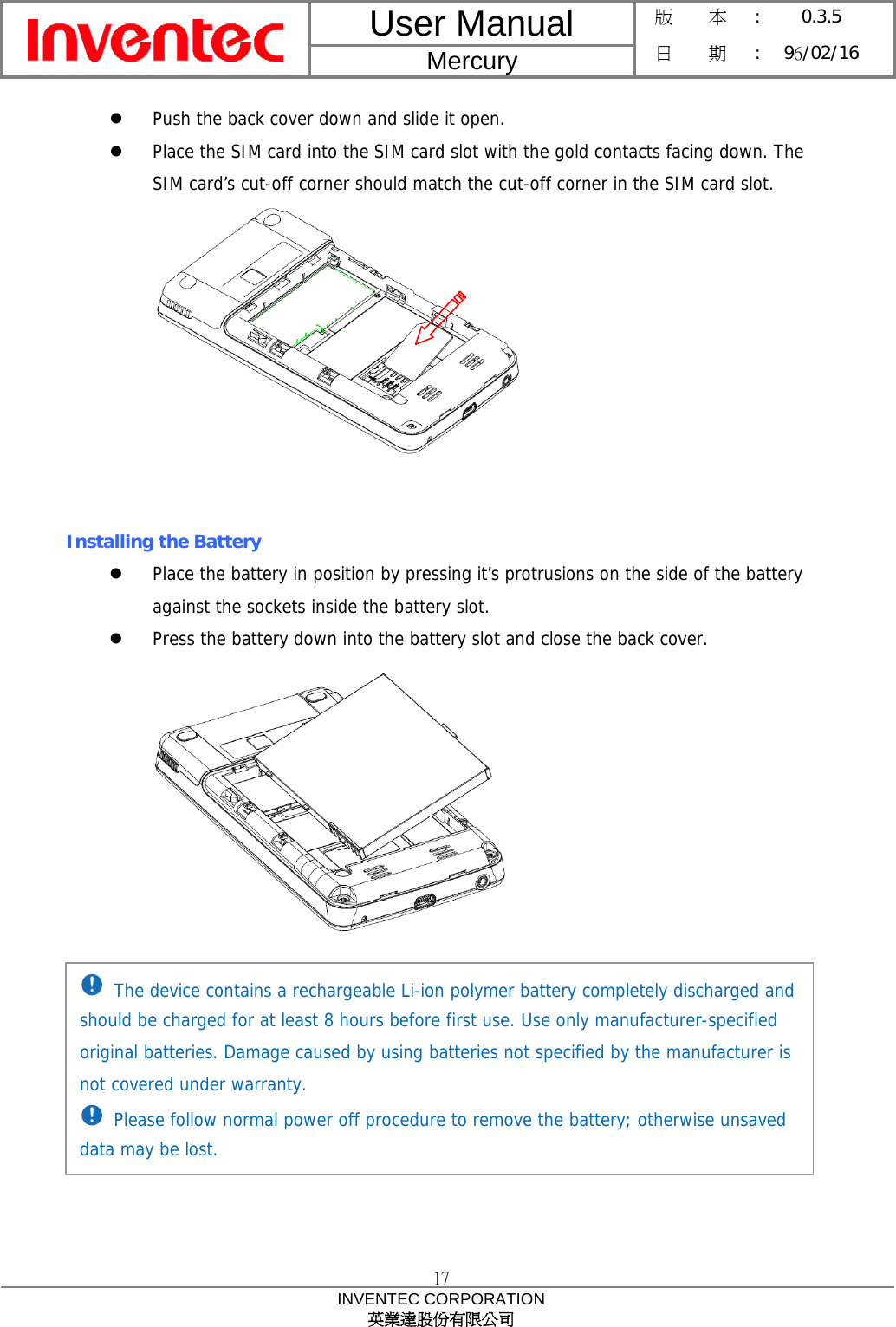 User Manual  Mercury 版    本 :  0.3.5 日    期 : 96/02/16  17 INVENTEC CORPORATION 英業達股份有限公司  z Push the back cover down and slide it open. z Place the SIM card into the SIM card slot with the gold contacts facing down. The SIM card’s cut-off corner should match the cut-off corner in the SIM card slot.    Installing the Battery z Place the battery in position by pressing it’s protrusions on the side of the battery against the sockets inside the battery slot. z Press the battery down into the battery slot and close the back cover.             The device contains a rechargeable Li-ion polymer battery completely discharged and should be charged for at least 8 hours before first use. Use only manufacturer-specified original batteries. Damage caused by using batteries not specified by the manufacturer is not covered under warranty.  Please follow normal power off procedure to remove the battery; otherwise unsaved data may be lost. 
