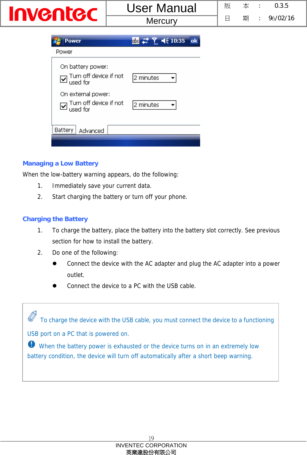 User Manual  Mercury 版    本 :  0.3.5 日    期 : 96/02/16  19 INVENTEC CORPORATION 英業達股份有限公司    Managing a Low Battery When the low-battery warning appears, do the following: 1. Immediately save your current data. 2. Start charging the battery or turn off your phone.  Charging the Battery 1. To charge the battery, place the battery into the battery slot correctly. See previous section for how to install the battery. 2. Do one of the following: z Connect the device with the AC adapter and plug the AC adapter into a power outlet. z Connect the device to a PC with the USB cable.           To charge the device with the USB cable, you must connect the device to a functioning USB port on a PC that is powered on.  When the battery power is exhausted or the device turns on in an extremely low battery condition, the device will turn off automatically after a short beep warning. 