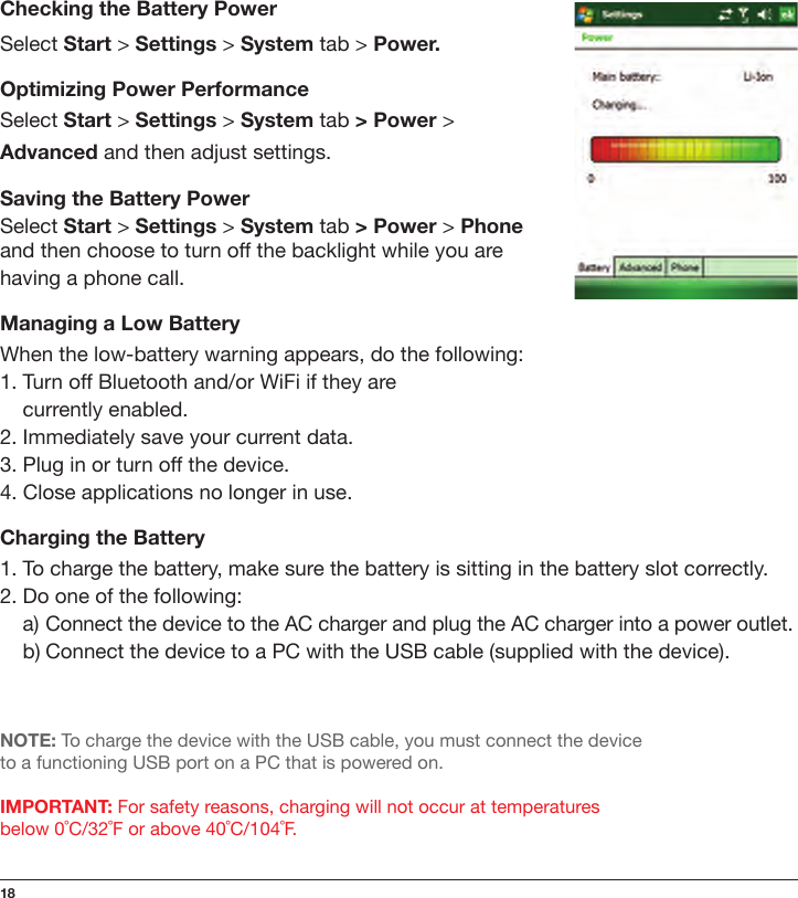 18Checking the Battery PowerSelect Start &gt; Settings &gt; System tab &gt; Power.Optimizing Power PerformanceSelect Start &gt; Settings &gt; System tab &gt; Power &gt; Advanced and then adjust settings.Saving the Battery PowerSelect Start &gt; Settings &gt; System tab &gt; Power &gt; Phone and then choose to turn off the backlight while you are having a phone call.Managing a Low BatteryWhen the low-battery warning appears, do the following:1. Turn off Bluetooth and/or WiFi if they are    currently enabled.2. Immediately save your current data.3. Plug in or turn off the device.4. Close applications no longer in use.Charging the Battery1. To charge the battery, make sure the battery is sitting in the battery slot correctly.2. Do one of the following:  a) Connect the device to the AC charger and plug the AC charger into a power outlet.  b) Connect the device to a PC with the USB cable (supplied with the device).NOTE: To charge the device with the USB cable, you must connect the device  to a functioning USB port on a PC that is powered on.IMPORTANT: For safety reasons, charging will not occur at temperatures  below 0˚C/32˚F or above 40˚C/104˚F.