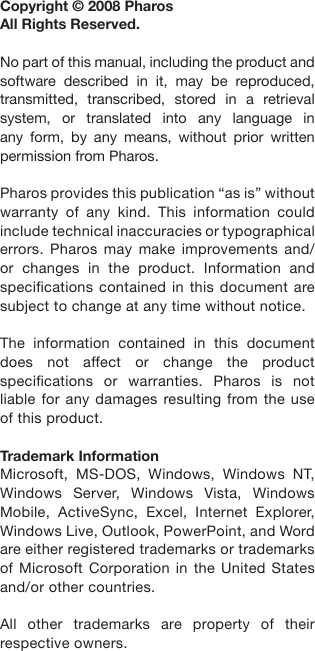 Copyright © 2008 Pharos All Rights Reserved.No part of this manual, including the product and software  described  in  it,  may  be  reproduced, transmitted,  transcribed,  stored  in  a  retrieval system,  or  translated  into  any  language  in any  form,  by  any  means,  without  prior  written permission from Pharos.Pharos provides this publication “as is” without warranty  of  any  kind.  This  information  could include technical inaccuracies or typographical errors.  Pharos  may  make  improvements  and/or  changes  in  the  product.  Information  and specications contained in this document are subject to change at any time without notice.The  information  contained  in  this  document does  not  affect  or  change  the  product specications  or  warranties.  Pharos  is  not liable for any damages resulting from the use of this product.Trademark InformationMicrosoft,  MS-DOS,  Windows,  Windows  NT, Windows  Server,  Windows  Vista,  Windows Mobile,  ActiveSync,  Excel,  Internet  Explorer, Windows Live, Outlook, PowerPoint, and Word are either registered trademarks or trademarks of Microsoft  Corporation in the  United  States and/or other countries.All  other  trademarks  are  property  of  their respective owners.