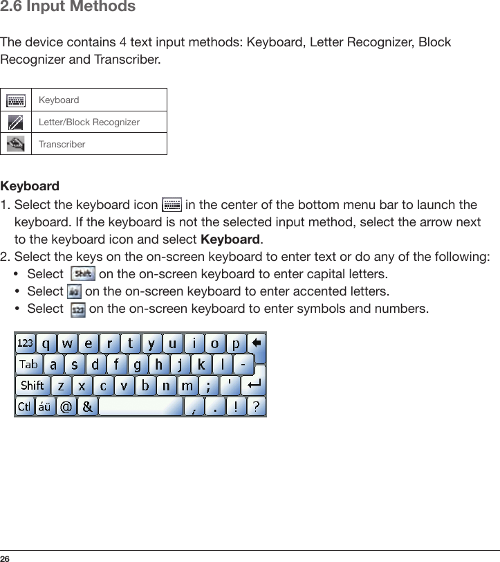 262.6 Input MethodsThe device contains 4 text input methods: Keyboard, Letter Recognizer, Block Recognizer and Transcriber.KeyboardLetter/Block RecognizerTranscriberKeyboard1.  Select the keyboard icon   in the center of the bottom menu bar to launch the keyboard. If the keyboard is not the selected input method, select the arrow next  to the keyboard icon and select Keyboard.2. Select the keys on the on-screen keyboard to enter text or do any of the following: • Select    on the on-screen keyboard to enter capital letters.•Select   on the on-screen keyboard to enter accented letters.•Select    on the on-screen keyboard to enter symbols and numbers.     