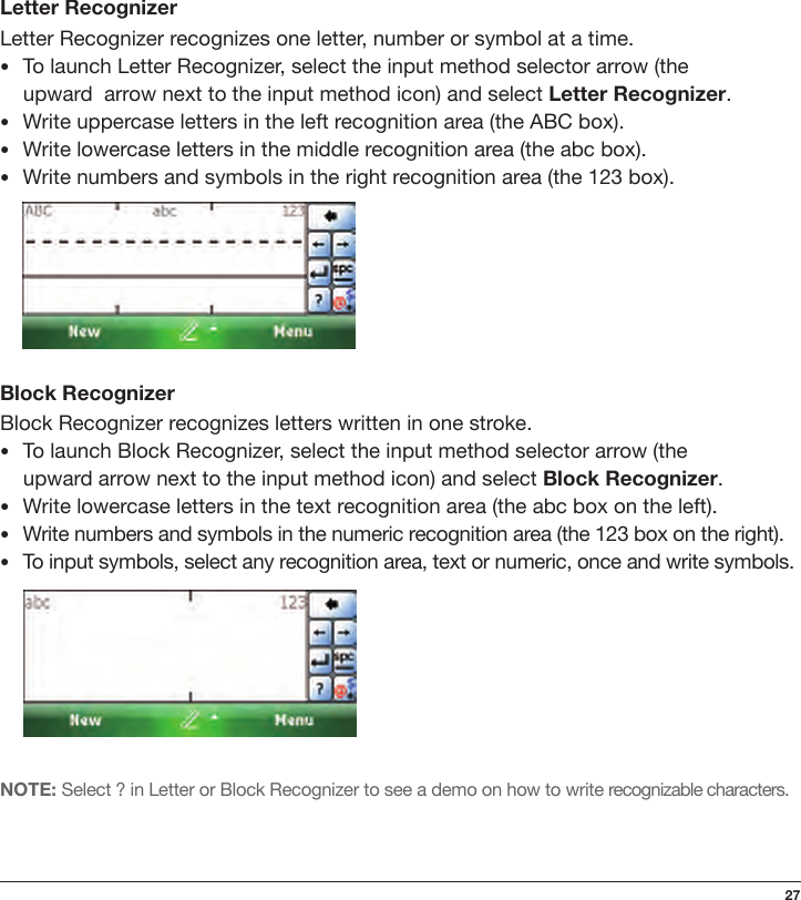 27Letter RecognizerLetter Recognizer recognizes one letter, number or symbol at a time.•To launch Letter Recognizer, select the input method selector arrow (the  upward  arrow next to the input method icon) and select Letter Recognizer.•Write uppercase letters in the left recognition area (the ABC box).•Write lowercase letters in the middle recognition area (the abc box).•Write numbers and symbols in the right recognition area (the 123 box).Block RecognizerBlock Recognizer recognizes letters written in one stroke.•To launch Block Recognizer, select the input method selector arrow (the  upward arrow next to the input method icon) and select Block Recognizer.•Write lowercase letters in the text recognition area (the abc box on the left).•Write numbers and symbols in the numeric recognition area (the 123 box on the right).•To input symbols, select any recognition area, text or numeric, once and write symbols.NOTE: Select ? in Letter or Block Recognizer to see a demo on how to write recognizable characters.