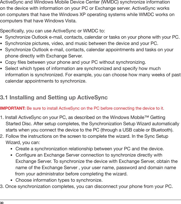 30ActiveSync and Windows Mobile Device Center (WMDC) synchronize information on the device with information on your PC or Exchange server. ActiveSync works on computers that have the Windows XP operating systems while WMDC works on computers that have Windows Vista.Specically, you can use ActiveSync or WMDC to:•Synchronize Outlook e-mail, contacts, calendar or tasks on your phone with your PC.•Synchronize pictures, video, and music between the device and your PC.•Synchronize Outlook e-mail, contacts, calendar appointments and tasks on your phone directly with Exchange Server.•Copy les between your phone and your PC without synchronizing.•Select which types of information are synchronized and specify how much information is synchronized. For example, you can choose how many weeks of past calendar appointments to synchronize.3.1 Installing and Setting up ActiveSyncIMPORTANT: Be sure to install ActiveSync on the PC before connecting the device to it.1. Install ActiveSync on your PC, as described on the Windows Mobile™ Getting  Started Disc. After setup completes, the Synchronization Setup Wizard automatically starts when you connect the device to the PC (through a USB cable or Bluetooth).2.  Follow the instructions on the screen to complete the wizard. In the Sync Setup Wizard, you can:•Create a synchronization relationship between your PC and the device.•Congure an Exchange Server connection to synchronize directly with     Exchange Server. To synchronize the device with Exchange Server, obtain the   name of the Exchange Server , your user name, password and domain name  from your administrator before completing the wizard.•Choose information types to synchronize.3. Once synchronization completes, you can disconnect your phone from your PC.