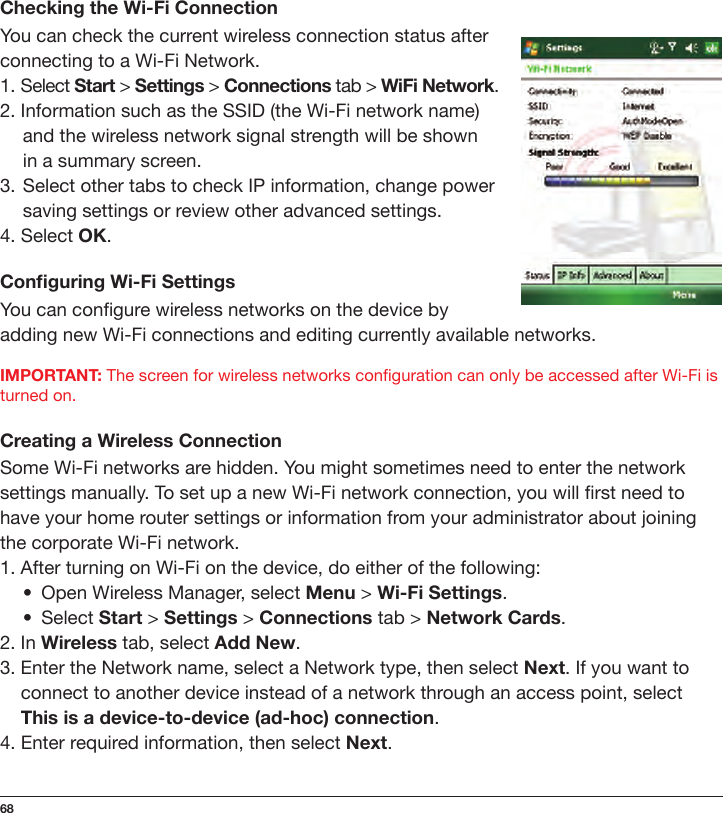 68Checking the Wi-Fi ConnectionYou can check the current wireless connection status after connecting to a Wi-Fi Network.1. Select Start &gt; Settings &gt; Connections tab &gt; WiFi Network.2. Information such as the SSID (the Wi-Fi network name)  and the wireless network signal strength will be shown    in a summary screen.3.  Select other tabs to check IP information, change power  saving settings or review other advanced settings.4. Select OK.Conguring Wi-Fi SettingsYou can congure wireless networks on the device by adding new Wi-Fi connections and editing currently available networks.IMPORTANT: The screen for wireless networks conguration can only be accessed after Wi-Fi is turned on.Creating a Wireless ConnectionSome Wi-Fi networks are hidden. You might sometimes need to enter the network settings manually. To set up a new Wi-Fi network connection, you will rst need to have your home router settings or information from your administrator about joining the corporate Wi-Fi network.1. After turning on Wi-Fi on the device, do either of the following:•   Open Wireless Manager, select Menu &gt; Wi-Fi Settings.•  Select Start &gt; Settings &gt; Connections tab &gt; Network Cards.2. In Wireless tab, select Add New.3. Enter the Network name, select a Network type, then select Next. If you want to  connect to another device instead of a network through an access point, select  This is a device-to-device (ad-hoc) connection.4. Enter required information, then select Next.