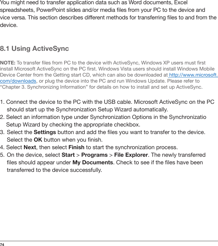 74You might need to transfer application data such as Word documents, Excel spreadsheets, PowerPoint slides and/or media les from your PC to the device and vice versa. This section describes different methods for transferring les to and from the device.8.1 Using ActiveSyncNOTE: To transfer les from PC to the device with ActiveSync, Windows XP users must rst install Microsoft ActiveSync on the PC rst. Windows Vista users should install Windows Mobile Device Center from the Getting start CD, which can also be downloaded at http://www.microsoft.com/downloads, or plug the device into the PC and run Windows Update. Please refer to “Chapter 3. Synchronizing Information” for details on how to install and set up ActiveSync.1. Connect the device to the PC with the USB cable. Microsoft ActiveSync on the PC should start up the Synchronization Setup Wizard automatically.2. Select an information type under Synchronization Options in the Synchronizatio  Setup Wizard by checking the appropriate checkbox.3.  Select the Settings button and add the les you want to transfer to the device.  Select the OK button when you nish.4. Select Next, then select Finish to start the synchronization process.5.  On the device, select Start &gt; Programs &gt; File Explorer. The newly transferred  les should appear under My Documents. Check to see if the les have been  transferred to the device successfully.
