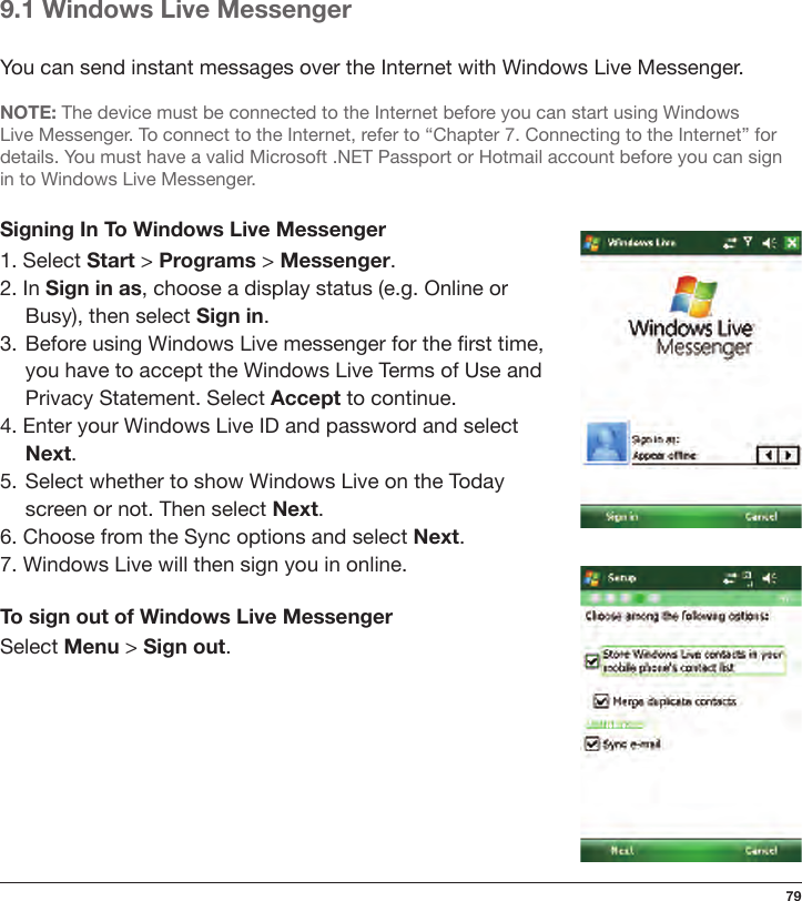 799.1 Windows Live MessengerYou can send instant messages over the Internet with Windows Live Messenger.NOTE: The device must be connected to the Internet before you can start using Windows Live Messenger. To connect to the Internet, refer to “Chapter 7. Connecting to the Internet” for details. You must have a valid Microsoft .NET Passport or Hotmail account before you can sign in to Windows Live Messenger.Signing In To Windows Live Messenger1. Select Start &gt; Programs &gt; Messenger.2. In Sign in as, choose a display status (e.g. Online or Busy), then select Sign in.3.  Before using Windows Live messenger for the rst time,  you have to accept the Windows Live Terms of Use and  Privacy Statement. Select Accept to continue.4. Enter your Windows Live ID and password and select Next.5.  Select whether to show Windows Live on the Today  screen or not. Then select Next.6. Choose from the Sync options and select Next.7. Windows Live will then sign you in online.To sign out of Windows Live MessengerSelect Menu &gt; Sign out.