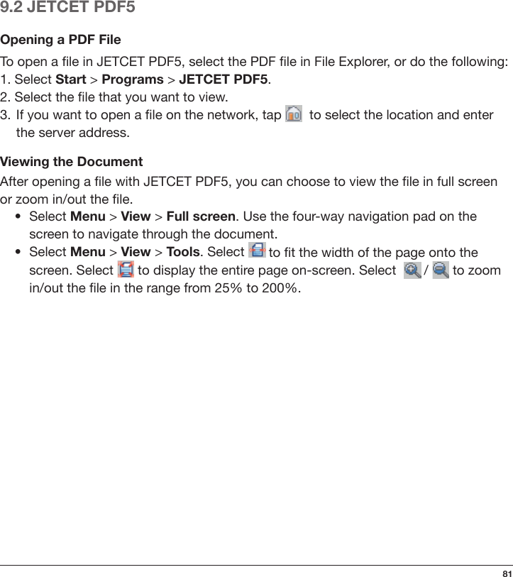 819.2 JETCET PDF5Opening a PDF FileTo open a le in JETCET PDF5, select the PDF le in File Explorer, or do the following:1. Select Start &gt; Programs &gt; JETCET PDF5.2. Select the le that you want to view.3.  If you want to open a le on the network, tap    to select the location and enter the server address.Viewing the DocumentAfter opening a le with JETCET PDF5, you can choose to view the le in full screen or zoom in/out the le.   •  Select Menu &gt; View &gt; Full screen. Use the four-way navigation pad on the      screen to navigate through the document.  •  Select Menu &gt; View &gt; Tools. Select   to t the width of the page onto the      screen. Select   to display the entire page on-screen. Select    /   to zoom      in/out the le in the range from 25% to 200%.
