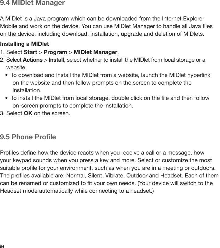 849.4 MIDlet ManagerA MIDlet is a Java program which can be downloaded from the Internet Explorer Mobile and work on the device. You can use MIDlet Manager to handle all Java les on the device, including download, installation, upgrade and deletion of MIDlets.Installing a MIDlet1. Select Start &gt; Program &gt; MIDlet Manager.2. Select Actions &gt; Install, select whether to install the MIDlet from local storage or a   website.•  To download and install the MIDlet from a website, launch the MIDlet hyperlink   on the website and then follow prompts on the screen to complete the     installation.•  To install the MIDlet from local storage, double click on the le and then follow  on-screen prompts to complete the installation.3. Select OK on the screen.9.5 Phone ProfileProles dene how the device reacts when you receive a call or a message, how your keypad sounds when you press a key and more. Select or customize the most suitable prole for your environment, such as when you are in a meeting or outdoors. The proles available are: Normal, Silent, Vibrate, Outdoor and Headset. Each of them can be renamed or customized to t your own needs. (Your device will switch to the Headset mode automatically while connecting to a headset.)