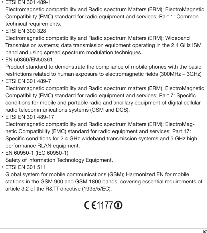 97・ETSI EN 301 489-1Electromagnetic compatibility and Radio spectrum Matters (ERM); ElectroMagnetic Compatibility (EMC) standard for radio equipment and services; Part 1: Common technical requirements.・ETSI EN 300 328Electromagnetic compatibility and Radio spectrum Matters (ERM); Wideband Transmission systems; data transmission equipment operating in the 2.4 GHz ISM band and using spread spectrum modulation techniques.・EN 50360/EN50361Product standard to demonstrate the compliance of mobile phones with the basic restrictions related to human exposure to electromagnetic elds (300MHz – 3GHz)・ETSI EN 301 489-7Electromagnetic compatibility and Radio spectrum matters (ERM); ElectroMagnetic Compatibility (EMC) standard for radio equipment and services; Part 7: Specic conditions for mobile and portable radio and ancillary equipment of digital cellular radio telecommunications systems (GSM and DCS).・ETSI EN 301 489-17Electromagnetic compatibility and Radio spectrum Matters (ERM); ElectroMag-netic Compatibility (EMC) standard for radio equipment and services; Part 17: Specic conditions for 2.4 GHz wideband transmission systems and 5 GHz high performance RLAN equipment.・EN 60950-1 (IEC 60950-1)Safety of information Technology Equipment.・ETSI EN 301 511Global system for mobile communications (GSM); Harmonized EN for mobile stations in the GSM 900 and GSM 1800 bands, covering essential requirements of article 3.2 of the R&amp;TT directive (1995/5/EC).